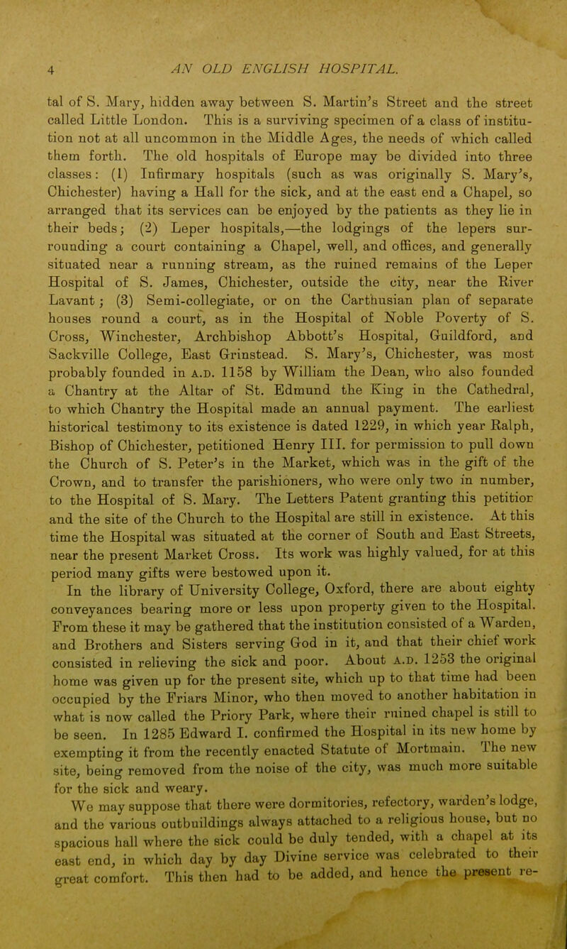 tal of S. Mary, hidden away between S. Martin's Street and the street called Little London. This is a surviving specimen of a class of institu- tion not at all uncommon in the Middle Ages, the needs of which called them forth. The old hospitals of Europe may be divided into three classes: (1) Infirmary hospitals (such as was originally S. Mary's, Chichester) having a Hall for the sick, and at the east end a Chapel, so arranged that its services can be enjoyed by the patients as they lie in their beds; (2) Leper hospitals,—the lodgings of the lepers sur- rounding a court containing a Chapel, well, and offices, and generally situated near a running stream, as the ruined remains of the Leper Hospital of S. James, Chichester, outside the city, near the River Lavant; (3) Semi-collegiate, or on the Carthusian plan of separate houses round a court, as in the Hospital of Noble Poverty of S. Cross, Winchester, Archbishop Abbott's Hospital, Guildford, and Sackville College, East Grinstead. S. Mary's, Chichester, was most probably founded in a.d. 1158 by William the Dean, who also founded a Chantry at the Altar of St. Edmund the King in the Cathedral, to which Chantry the Hospital made an annual payment. The earliest historical testimony to its existence is dated 1229, in which year Ralph, Bishop of Chichester, petitioned Henry III. for permission to pull dowu the Church of S. Peter's in the Market, which was in the gift of the Crown, and to transfer the parishioners, who were only two in number, to the Hospital of S. Mary. The Letters Patent granting this petition and the site of the Church to the Hospital are still in existence. At this time the Hospital was situated at the corner of South and East Streets, near the present Market Cross. Its work was highly valued, for at this period many gifts were bestowed upon it. In the library of University College, Oxford, there are about eighty conveyances bearing more or less upon property given to the Hospital. From these it may be gathered that the institution consisted of a Warden, and Brothers and Sisters serving God in it, and that their chief work consisted in relieving the sick and poor. About a.d. 1253 the original home was given up for the present site, which up to that time had been occupied by the Friars Minor, who then moved to another habitation in what is now called the Priory Park, where their ruined chapel is still to be seen. In 1285 Edward I. confirmed the Hospital in its new home by exempting it from the recently enacted Statute of Mortmain. The new site, being removed from the noise of the city, was much more suitable for the sick and weary. We may suppose that there were dormitories, refectory, warden's lodge, and the various outbuildings always attached to a religious house, but no spacious hall where the sick could be duly tended, with a chapel at its east end, in which day by day Divine service was celebrated to then- great comfort. This then had to be added, and hence the present re-