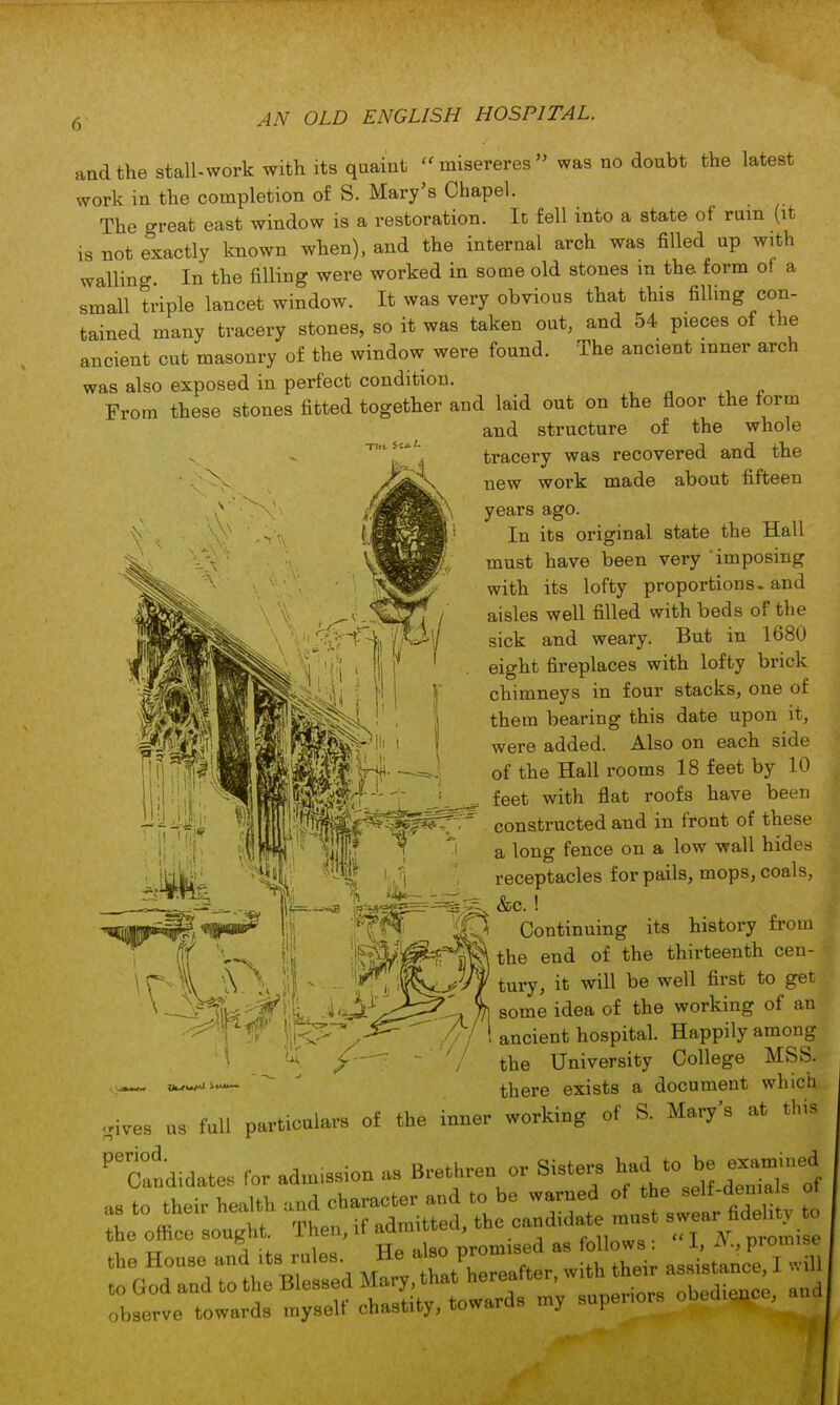  misereres  was no doubt the latest and the stall-work with its quaint work in the completion of S. Mary's Chapel. The great east window is a restoration. It fell into a state of ruin (it is not exactly known when), and the internal arch was filled up with walling. In the filling were worked in some old stones in the form of a small triple lancet window. It was very obvious that this filling con- tained many tracery stones, so it was taken out, and 54 pieces of the ancient cut masonry of the window were found. The ancient inner arch was also exposed in perfect condition. From these stones fitted together and laid out on the floor the form and structure of the whole tracery was recovered and the new work made about fifteen years ago. In its original state the Hall must have been very imposing with its lofty proportions, and aisles well filled with beds of the sick and weary. But in 1680 eight fireplaces with lofty brick chimneys in four stacks, one of them bearing this date upon it, were added. Also on each side of the Hall rooms 18 feet by 10 feet with flat roofs have been constructed and in front of these a long fence on a low wall hides receptacles for pails, mops, coals, &c. ! Continuing its history from the end of the thirteenth cen- tury, it will be well first to get some idea of the working of an ancient hospital. Happily among the University College MSS. there exists a document which .ives as fall particalars of the ioner workiag of S. Mary's at this Taodidates for adm.ssion as Brethrenor Sisters had to be =ed to their heaith aod ^ aa , e warned of - se^Js . the office sought. 1 hen, it aammteu, ^n„,„0 . «T JV promise , tt ^ „iOQ TTo ,ilso promised as follows: 1, -v., prompt to observe