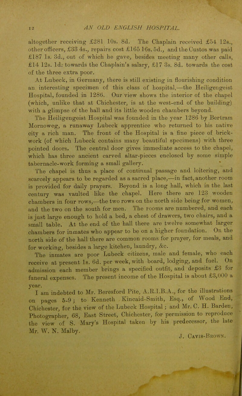 altogether receiving £281 10s. 8d. The Chaplain received £54 12s., other officers, £33 4s., repairs cost £16516s.5d., and the Gustos was paid £187 Is. 3d., out of which he gave, besides meeting many other calls, £14 12s. Id; towards the Chaplain's salary, £17 3s. 8d. towards the cost of the three extra poor. At Lubeck, in Germany, there is still existing in flourishing condition an interesting specimen of this class of hospital,—the Heiligengeist Hospital, founded in 1286. Our view shows the interior of the chapel (which, unlike that at Chichester, is at the west-end of the building) with a glimpse of the hall and its little wooden chambers beyond. The Heiligengeist Hospital was founded in the year 1286 by Bertram Mornoweg, a runaway Lubeck apprentice who returned to his native city a rich man. The front of the Hospital is a fine piece of brick- work (of which Lubeck contains many beautiful specimens) with three pointed doors. The central door gives immediate access to the chapel, which has three ancient carved altar-pieces enclosed by some simple tabernacle-work forming a small gallery. The chapel is thus a place of continual passage and loitering, and scarcely appears to be regarded as a sacred place,—in fact, another room is provided for daily prayers. Beyond is a long hall, which in the last century was vaulted like the chapel. Hei*e there are 123 wooden chambers in four rows,—the two rows on the north side being for women, and the two on the south for men. The rooms are numbered, and each is just large enough to hold a bed, a chest of drawers, two chairs, and a small table. At the end of the hall there are twelve somewhat larger chambers for inmates who appear to be on a higher foundation. On the north side of the hall there are common rooms for prayer, for meals, and for working, besides a large kitchen, laundry, &c. The inmates are poor Lubeck citizens, male and female, who each receive at present Is. 6d. per week, with board, lodging, and fuel. On admission each member brings a specified outfit, and deposits £3 for funeral expenses. The present income of the Hospital is about £3,000 a year. I am indebted to Mr. Beresford Pite, A.R.I.B.A., for the illustrations on pages 5-9; to Kenneth Kincaid-Smith, Esq., of Wood End, Chichester, for the view of the Lubeck Hospital j and Mr. C. H. Bardeu, Photographer, 68, East Street, Chichester, for permission to reproduce the view of S. Mary's Hospital taken by his predecessor, the late Mr. W. N. Malby. J. Cavis-Brown.