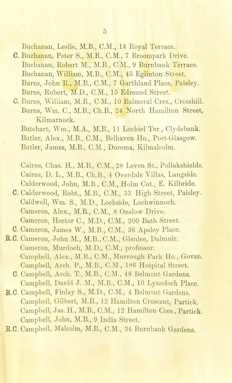 Buchanan, Leslie, M.B., CM., 14 Royal Terrace. C. Buchanan, Peter S., M.B., CM., 7 Broompark Drive. Buchanan, Robert M., M.B., CM., 9 Bumbank Terrace. Buchanan, William, M.B., CM., 45 Eglinton Street. Burns, John R., M.B., CM., 7 G-arthland Place, Paisley. Burns, Robert, M.D., CM., 15 Edmund Street. C. Burns, William, M.B., CM., 10 Balmoral Cres., Orosshill. Burns, Wm. C, M.B., Ch.B., 24 North Hamilton Street, Kilmarnock. Butchart, Wm., M.A., M.B., 11 Lochiel Ter., Clydebank. Butler, Alex., M.B., CM., Belhaven Ho., Port-Glasgow. Butler, James, M.B., CM., Dorema, Kilmalcolm. Cairns, Chas. H., M.B., CM., 28 Leven St., Pollokshields. Cairns, D. L., M.B., Ch.B., 4 Overdale Villas, Langside. Calderwood, John, M.B., CM., Holm Cot., E. Kilbride. C. Calderwood, Robt., M.B., CM., 33 High Street, Paisley. Caldwell, Wm. S., M.D., Lochside, Lochwinnoch. Cameron, Alex., M.B., CM., 8 Onslow Drive. Cameron, Hector C, M.D., CM., 200 Bath Street. C. Cameron, James W., M.B., CM., 36 Apsley Place. R.C. Cameron, John M., M.B.,C.M., Glenlee, Dalmuir. Cameron, Murdoch, M.D., CM., professor. Campbell, Alex., M.B., CM., Murrough Park Ho., Govan. Campbell, Arch. P., M.B., CM., 186 Hospital Street. C. Campbell, Arch. T., M.B., CM., 48 Belmont Gardens. Campbell, David J. M., M.B., CM., 10 Lynedoch Place. R.C. Campbell, Finlay S., M.D., CM., 4 Belmont Gardens. Campbell, Gilbert, M.B., 12 Hamilton Crescent, Partick. Campbell, Jas. H., M.B., CM., 12 Hamilton Cres., Partick. Campbell, John, M.B., 9 India Street. R.C. Campbell, Malcolm, M.B., CM., 34 Burnbank Gardens.