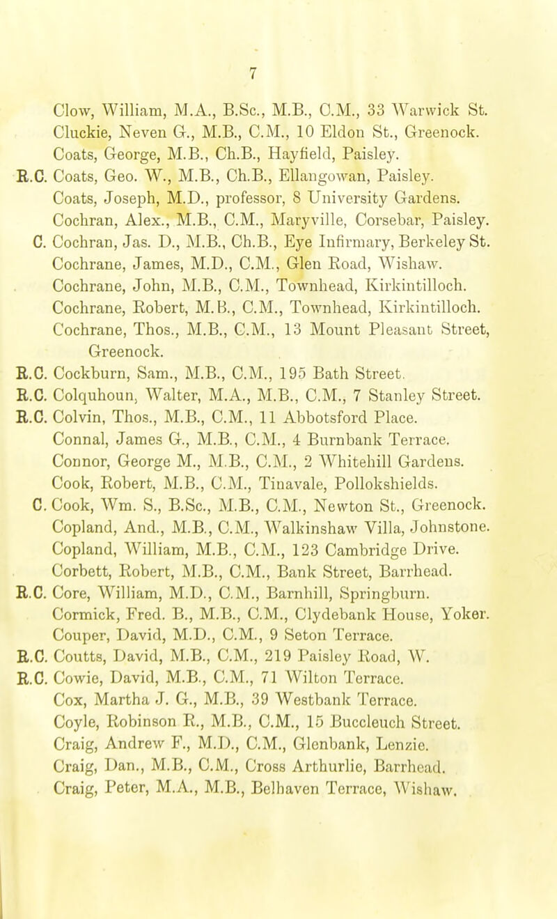 Clow, William, M.A., B.Sc, M.B., O.M., 33 Warwick St. Cluckie, Neven G., M.B., C.M., 10 Eldon St., Greenock. Coats, George, M.B., Ch.B., Hayfield, Paisley. B.C. Coats, Geo. W., M.B., Ch.B., Ellangowan, Paisley. Coats, Joseph, M.D., professor, 8 University Gardens. Cochran, Alex., M.B., CM., Maryville, Corsebar, Paisley. C. Cochran, Jas. D., M.B., Ch.B., Eye Infirmary, Berkeley St. Cochrane, James, M.D., CM., Glen Road, Wishaw. Cochrane, John, M.B., CM., Towuhead, Kirkintilloch. Cochrane, Robert, M.B., CM., Townhead, Kirkintilloch. Cochrane, Thos., M.B., CM., 13 Mount Pleasant Street, Greenock. E.G. Cockburn, Sam., M.B., CM., 195 Bath Street. E.G. Colquhoun, Walter, M.A., M.B., CM., 7 Stanley Street. E.G. Colvin, Thos., M.B., CM., 11 Abbotsford Place. Connal, James G., M.B., CM., 4 Burnbank Terrace. Connor, George M., M.B., CM., 2 Whitehill Gardens. Cook, Robert, M.B., CM., Tiuavale, Pollokshields. G. Cook, Wm. S., B.Sc, M.B., CM., Newton St., Greenock. Copland, And., M.B., CM., Walkinshaw Villa, Johnstone. Copland, William, M.B., CM., 123 Cambridge Drive. Corbett, Robert, M.B., CM., Bank Street, Barrhead. E.G. Core, William, M.D., CM., Barnhill, Springburn. Cormick, Fred. B., M.B., CM., Clydebank House, Yoker. Couper, David, M.D., CM., 9 Seton Terrace. E.G. Coutts, David, M.B., CM., 219 Paisley Road, W. E.G. Cowie, David, M.B., CM., 71 Wilton Terrace. Cox, Martha J. G., M.B., 39 Westbank Terrace. Coyle, Robinson R., M.B., CM., 15 Buccleuch Street. Craig, Andrew F., M.D., CM., Glcnbank, Lenzie. Craig, Dan., M.B., CM., Cross Arthurlie, Barrhead. Craig, Peter, M.A., M.B., Belhaven Terrace, Wishaw.