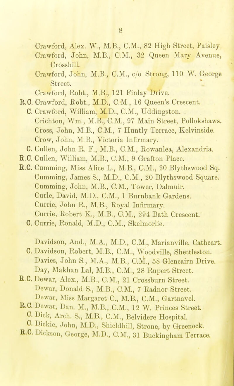 Crawford, Alex. W., M.B., CM., 82 High Street, Paisley Crawford, John, M.B., CM., 32 Queen Mary Avenue, Crossbill. Crawford, John, M.B., CM., c/o Strong, 110 W. George Street. Crawford, Robt., M.B., 121 Finlay Drive. R.C. Crawford, Eobt., M.D., CM., 16 Queen's Crescent. C. Crawford, William, M.D., CM., Uddingston. Cricbton, Wm., M.B., CM., 97 Main Street, PoUokshaws. Cross, John, M.B., CM., 7 Huntly Terrace, Kelvinside. Crow, John, M B., Victoria Infirmary. C. Cullen, John R. F., M.B., CM., Rowanlea, Alexandria. R.C. Cullen, William, M.B., CM., 9 Grafton Place. R.C, Cumming, Miss Alice L., M.B., CM., 20 Blythswood Sq. Gumming, James S., M.D., CM., 20 Blythswood Square. Cumming, John, M.B., CM., Tower, Dalmuir. Curie, David, M.D., CM., 1 Burnbank Gardens. Currie, John R., M.B., Royal Infirmary. Carrie, Robert K., M.B., CM., 294 Bath Crescent. C. Currie, Ronald, M.D., CM., Skelmorlie. Davidson, And., M.A., M.D., CM., Marianville, Cathcart. C. Davidson, Robert, M.B., CM., Woodville, Shettleston. Davies, John S., M.A., M.B., CM., 58 Glencairn Drive. Day, Makhan Lai, M.B., CM., 28 Rupert Street. R.C.Dewar, Alex., M.B., CM., 21 Crossburn Street. Dewar, Donald S., M.B., CM., 7 Radnor Street. Dewar, Miss Margaret C, M.B., CM., Gartnavel. R.C. Dewar, Dan. M., M.B., CM., 12 W. Princes Street. C. Dick, Arch. S., M.B., CM., Belvidere Hospital. C. Dickie, John, M.D., Shieldhill, Strone, by Greenock. R.C. Dickson, George, M.D., CM., 31 Buckingham Terrace. ]