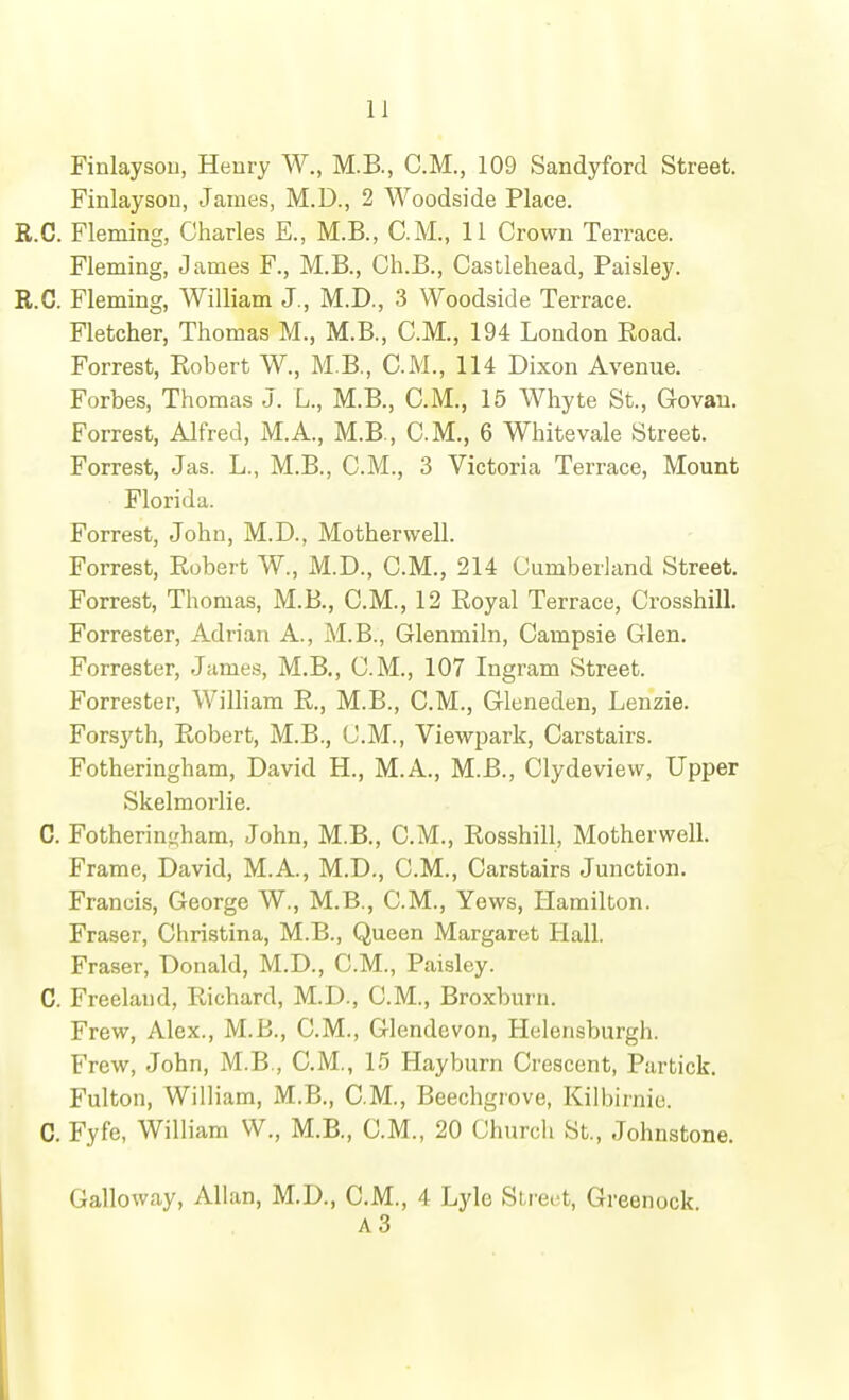 Finlaysou, Heury W., M.B., CM., 109 Sandyford Street. Finlayson, James, M.D., 2 Woodside Place. R.C. Fleming, Charles E., M.B., CM., 11 Crown Terrace. Fleming, James F., M.B., Ch.B., Castlehead, Paisley. R.C. Fleming, William J., M.D., 3 Woodside Terrace. Fletcher, Thomas M., M.B., CM., 194 London Road. Forrest, Eobert W., M.B., CM., 114 Dixon Avenue. Forbes, Thomas J. L., M.B., CM., 15 Whyte St., Govan. Forrest, Alfred, M.A., M.B., CM., 6 Whitevale Street. Forrest, Jas. L., M.B., CM., 3 Victoria Terrace, Mount Florida. Forrest, John, M.D., Motherwell. Forrest, Robert W., M.D., CM., 214 Cumberland Street. Forrest, Thomas, M.B., CM., 12 Royal Terrace, Crosshill. Forrester, Adrian A., M.B., Glenmiln, Gampsie Glen. Forrester, James, M.B., CM., 107 Ingram Street. Forrester, William R., M.B., CM., Gleneden, Lenzie. Forsyth, Robert, M.B., CM., Viewpark, Carstairs. Fotheringham, David H., M.A., M.B., Clydeview, Upper Skelmorlie. C. Fotherinj^'ham, John, M.B., CM., Rosshill, Motherwell. Frame, David, M.A., M.D., CM., Carstairs Junction. Francis, George W., M.B., CM., Yews, Hamilton. Fraser, Christina, M.B., Queen Margaret Hall. Fraser, Donald, M.D., CM., Paisley. C. Freeland, Richard, M.D., CM., Broxburn. Frew, Alex., M.B., CM., Glendevon, Helensburgh. Frew, John, M.B., CM., 15 Hayburn Crescent, Partick. Fulton, William, M.B., CM., Beechgrove, Kilbirnie. C. Fyfe, William W., M.B., CM., 20 Church St., Johnstone. Galloway, Allan, M.D., CM., 4 Lyle Street, Greenock A3