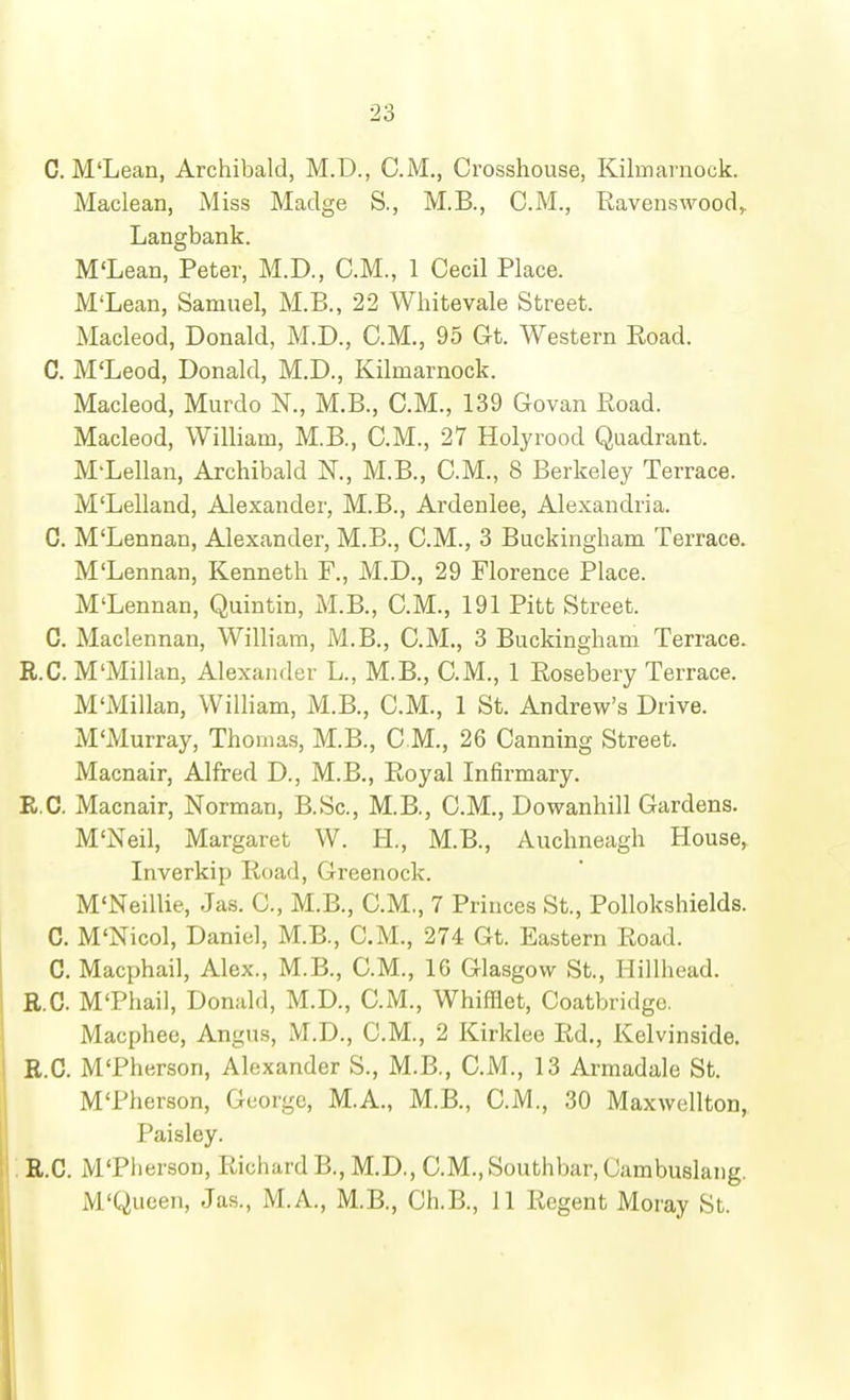 C. M'Lean, Archibald, M.D., CM., Crosshouse, Kilmarnock. Maclean, Miss Madge S., M.B., CM., Ravenswood,. Langbank. M'Lean, Peter, M.D., CM., 1 Cecil Place. M'Lean, Samuel, M.B., 22 Wliitevale Street. Macleod, Donald, M.D., CM., 95 Gt. Western Road. C. M'Leod, Donald, M.D., Kilmarnock. Macleod, Murdo N., M.B., CM., 139 Govan Road. Macleod, William, M.B., CM., 27 Holyrood Quadrant. M-Lellan, Archibald N., M.B., CM., 8 Berkeley Terrace. M'Lelland, Alexander, M.B., Ardenlee, Alexandria. C. M'Lennan, Alexander, M.B., CM., 3 Buckingham Terrace. M'Lennan, Kenneth F., M.D., 29 Florence Place. M'Lennan, Quintin, M.B., CM., 191 Pitt Street. C. Maclennan, William, M.B., CM., 3 Buckingham Terrace. R.C. M'Millan, Alexander L., M.B., CM., 1 Rosebery Terrace. M'Millan, William, M.B., CM., 1 St. Andrew's Drive. M'Murray, Thomas, M.B., CM., 26 Canning Street. Macnair, Alfred D., M.B., Royal Infirmary. R.C. Macnair, Norman, B.Sc, M.B., CM., Dowanhill Gardens. M'Neil, Margaret W. H., M.B., Auchneagh House, Inverkip Road, Greenock. M'Neillie, Jas. C, M.B., CM,, 7 Princes St., Pollokshields. C. M'Nicol, Daniel, M.B., CM., 274 Gt. Eastern Road. C. Macphail, Alex., M.B., CM., 16 Glasgow St., Hillhead. R.C. M'Phail, Donald, M.D., CM., Whifflet, Coatbridge. Macphee, Angns, M.D., CM., 2 Kirklee Rd., Kelvinside. R.C. M'Pherson, Alexander S., M.B., CM., 13 Armadale St. M'Pherson, George, M.A., M.B., CM., 30 Maxwellton, Paisley. R.C. M'Pherson, Richard B., M.D., CM., Southbar, Cambuslaiig. M'Queen, Jas., M.A., M.B., Oh.B., 11 Regent Moray St. 1