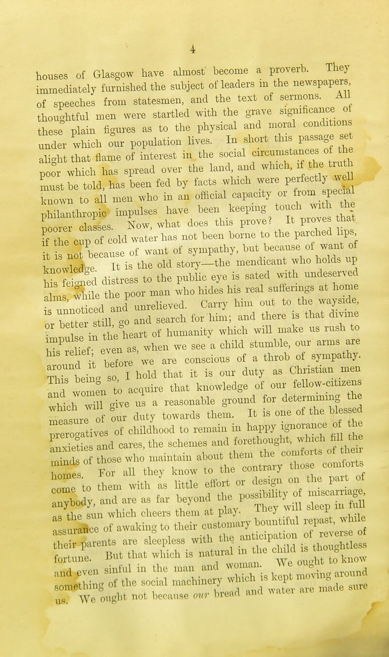 houses of Glasgow have almost' hecome a proverb. They immediately furnished the subject of leaders in the newspapers of speeches from statesmen, and the text of sermons. All thoughtful men were startled with the grave significance of these plain figures as to the physical and moral conditions under which our population lives. In short this passage se alight that flame of interest in the social circumst« ^ poor which has spread over the land and which, d&*> truth Lst be told, has been fed by facts which were perfectly known to all men who in an official capacity or from specia philanthropic impulses have been keeping touch^ with the Lorer classes. Now, what does this prove? It piovea that I he cup of cold water has not been borne to the parched lips Trl because of want of sympathy, but because of want of w^e is the old story-the mendicant rh0 Z 7e W distress to the public eye is sated with undeseiwed while the poor man who hides his real sufferings at home alms, wnne j linrelieved Carry him out to the wayside, t^rnt S to and ttae is that divine 2u e in the heart of humanity whieh will make us rush to impulse in in stomtie, our arms are hlS , it berewe are eonscious of a throb of sympathy, around it \ hold that it is our duty as Christian men ^d w men to aeouire that knowledge of our fellow-citizens hVh ! <dve us a reasonable ground for determmmg the meate d' our duty towards them. It is one of the blessed nrero'atives of childhood to remain in happy ignorance of tt» Sit; and cares, the schemed-^-^ Sa£-5T ^uU those courts trio them with as little ^ anybody, and are as far beyond ^ s, in full nci the sun which cheers them at pia). ^ r , surance of awaking to their eustonuiry — repas > e their parents are sleepless with ^ i thoughtless fortune. But that which is natural mto ,lldevc„ sinful m the man and woman W_e oug .something of the social maehmery „^e snre We ought not because our bread and water