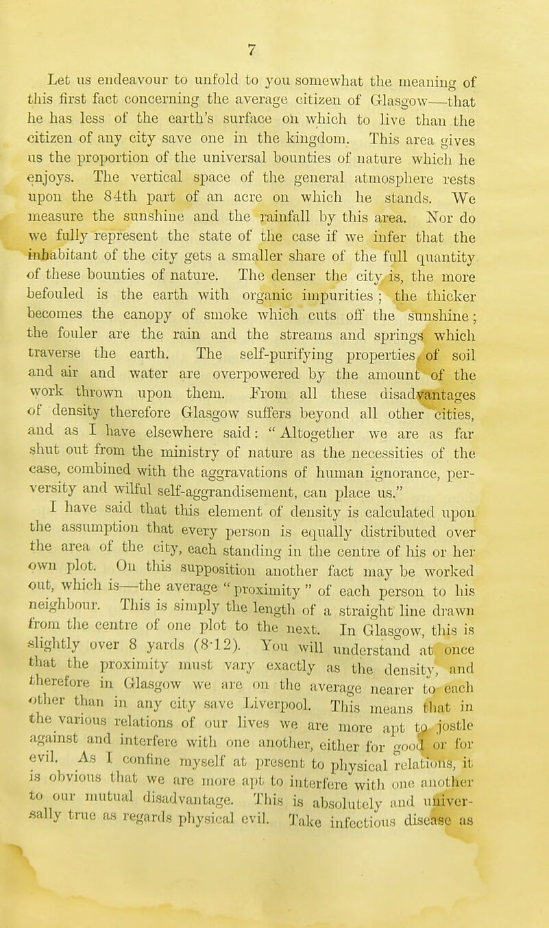Let us endeavour to unfold to you somewhat the meaning of this first fact concerning the average citizen of Glasgow that he has less of the earth's surface on which to live than the citizen of any city save one in the kingdom. This area gives us the proportion of the universal hounties of nature which he enjoys. The vertical space of the general atmosphere rests upon the 84th part of an acre on which he stands. We measure the sunshine and the rainfall by this area. Nor do we fully represent the state of the case if we infer that the inhabitant of the city gets a smaller share of the full quantity of these bounties of nature. The denser the city is, the more befouled is the earth with organic impurities ; the thicker becomes the canopy of smoke which cuts off the sunshine; the fouler are the rain and the streams and springs which traverse the earth. The self-purifying properties f of soil and air and water are overpowered by the amount of the work thrown upon them. From all these disadvantages of density therefore Glasgow suffers beyond all other cities, and as I have elsewhere said:  Altogether we are as far shut out from the ministry of nature as the necessities of the ease, combined with the aggravations of human ignorance, per- versity and wilful self-aggrandisement, can place us. I have said that this element of density is calculated upon tlie assumption that every person is equally distributed over the area of the city, each standing in the centre of his or her own plot. On this supposition another fact may be worked out, which is—the average « proximity  of each person to his neighbour. This is simply the length of a straight line drawn from the centre of one plot to the next. In Glasgow, this is slightly over 8 yards (8-12). You will understand at once that the proximity must vary exactly as the density, and therefore in Glasgow we are on the average nearer to each other than in any city save Liverpool. This means (hat in the various relations of our lives we are more apt to jostle against and Interfere with one another, either for good or for evil. As 1 confine myself at present to physical relations, it is obvious that we are more apt to interfere with one another to our mutual disadvantage. This is absolutely and univer- sally true as regards physical evil. Take infectious disease as
