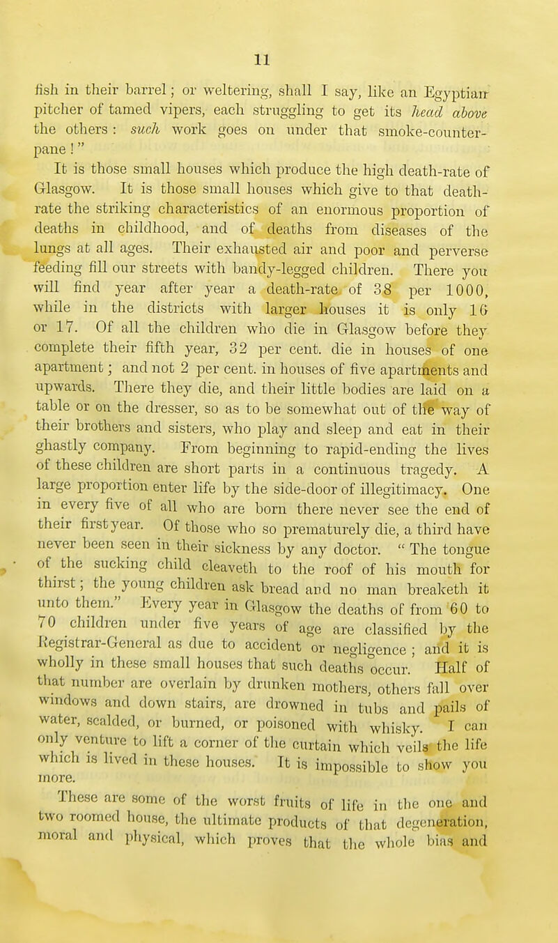 fish in their barrel; or weltering, shall I say, like an Egyptian pitcher of tamed vipers, each struggling to get its head above the others : such work goes on under that smoke-counter- pane ! It is those small houses which produce the high death-rate of Glasgow. It is those small houses which give to that death- rate the striking characteristics of an enormous proportion of deaths in childhood, and of deaths from diseases of the lungs at all ages. Their exhausted air and poor and perverse feeding fill our streets with bandy-legged children. There you will find year after year a death-rate of 38 per 1000, while in the districts with larger houses it is only 16 or 17. Of all the children who die in Glasgow before they complete their fifth year, 32 per cent, die in houses of one apartment; and not 2 per cent, in houses of five apartments and upwards. There they die, and their little bodies are laid on a table or on the dresser, so as to be somewhat out of the way of their brothers and sisters, who play and sleep and eat in their ghastly company. From beginning to rapid-ending the lives of these children are short parts in a continuous tragedy. A large proportion enter life by the side-door of illegitimacy. One m every five of all who are born there never see the end of their first year. Of those who so prematurely die, a third have never been seen in their sickness by any doctor.  The tongue of the sucking child cleaveth to the roof of his mouth for thirst; the young children ask bread and no man breaketh it unto them. Every year in Glasgow the deaths of from 60 to 70 children under five years of age are classified by the Registrar-General as due to accident or negligence ; arid it is wholly in these small houses that such deaths occur.' Half of that number are overlain by drunken mothers, others fall over windows and down stairs, are drowned in tubs and pails of water, scalded, or burned, or poisoned with whisky. I can only venture to lift a corner of the curtain which veils the life which is lived in these houses. It is impossible to show you more. These are some of the worst fruits of life in the one and two roomed house, the ultimate products of that degeneration, moral and physical, which proves that the whole bias and