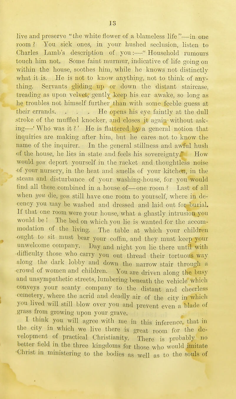 live and preserve  the white tiower of a blameless life —in one room ? You sick ones, in your hushed seclusion, listen to Charles Lamb's description of you:— Household rumours touch him not. Some faint murmur, indicative of life noma on within the house, soothes him, while he knows not distinctly what it is. He is not to know anything, not to think of any- thing. Servants gliding up or down the distant staircase, treading as upon velvet, gently keep his ear awake, so long as he troubles not himself further than with some feeble £mess at their errands. . . .. He opens his eye faintly at the dull .stroke of the muffled knocker, and closes it again without ask- ing—' Who was it ?' He is nattered by a general notion that inquiries are making after him, but he cares not to know the name of the inquirer. In the general stillness and awful hush -of the house, he lies in state and feels his sovereignty. How would you deport yourself in the racket and thoughtless noise •of your nursery, in the heat and smells of your kitchen, in the steam and disturbance of your washing-house, for you would find all these combined in a house of—one room ? Last of all when you die, you still have one room to yourself, where in de- cency you may be washed and dressed and laid out for .burial. If that one room were your house, what a ghastly intrusion you would be ! The bed on which you lie is wanted for the accom- modation of the living. The table at which your children ought to sit must bear your coffin, and they must keep your unwelcome company. Day and night you lie there until with difficulty those who carry you out' thread their tortuous way along the dark lobby and down the narrow stair through a •crowd of women and children. You are driven along the busy and unsympathetic streets, lumbering beneath the vehicle which conveys your scanty company to the distant and cheerless eemetery, where the acrid and deadly air of the city in which you lived will still Mow over you and prevent even a blade of grass from growing upon your grave. I think you will agree with me in this inference, that in the city in which we live there is great room for the de- velopment of practical Christianity; There is probably no better field in the three kingdoms lor those who would imitate 'Christ in ministering to the bodies as well as to the souls of