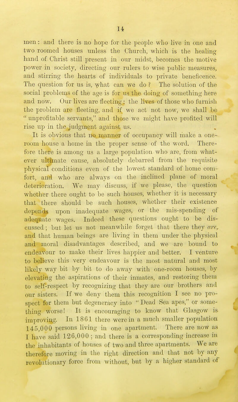 men: and there is no hope for the people who live in one and two roomed houses unless the Church, which is the healing- hand of Christ still present in our midst, becomes the motive power in society, directing our rulers to wise public measures, and stirring the hearts of individuals to private beneficence. The question for us is, what can we do ? The solution of the social problems of the age is for us the doing of something here and now. Our lives are fleeting • the lives of those who furnish the problem are fleeting, and if we act not now, we shall be unprofitable servants, and those we might have profited will rise up in the judgment against us. It is obvious that no manner of occupancy will make a one- room house a home in the proper sense of the woi-d. There- fore there is among us a large population who are, from what- ever ultimate cause, absolutely debarred from the requisite physical conditions even of the lowest standard of home com- fort, and who are always on the inclined plane of moral deterioration. We. may discuss, if we please, the question whether there ought to be such houses, whether it is necessary that there should be such houses, whether their existence depends upon inadequate wages, or the mis-spending of adequate wages. Indeed these questions ought to be dis- cussed ; but let us not meanwhile forget that there they arer and that human beings are living in them under the physical and moral disadvantages described, and we are bound to endeavour to make their lives happier and better. I venture to believe this very endeavour is the most natural and most likely way bit by bit to do away with one-room houses, by elevating the aspirations of their inmates, and restoring them to self-respect by recognizing that they are our brothers and our sisters. If we deny them this recognition I see no pro- spect for them but degeneracy into  Dead Sea apes, or some- thing worse! It is encouraging to know that Glasgow is improving. In 18G1 there were in a much smaller population 145,000 persons living in one apartment. Tbere are now as I have said 126,000 ; and there is a corresponding increase in the inhabitants of houses of two and three apartments. We are therefore moving in the right direction and that not by any revolutionary force from without, but by a higher standard of