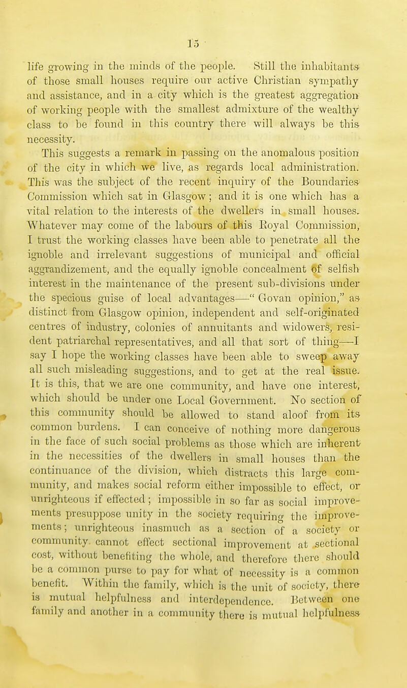 life growing in the minds of the people. Still the inhabitant* of those small houses require our active Christian sympathy and assistance, and in a city which is the greatest aggregation of working people with the smallest admixture of the wealthy class to be found in this country there will always be this necessity. This suggests a remark in passing on the anomalous position of the city in which we live, as regards local administration. This was the subject of the recent inquiry of the Boundaries Commission which sat in Glasgow; and it is one which has a vital relation to the interests of the dwellers in small houses. Whatever may come of the labours of this Eoyal Commission, I trust the working classes have been able to penetrate all the ignoble and irrelevant suggestions of municipal and official aggrandizement, and the equally ignoble concealment of selfish interest in the maintenance of the present sub-divisions under the specious guise of local advantages— Govan opinion, as distinct from Glasgow opinion, independent and self-originated centres of industry, colonies of annuitants and widowers, resi- dent patriarchal representatives, and all that sort of thing—I say I hope the working classes have been able to sweep away all such misleading suggestions, and to get at the real issue. It is this, that we are one community, and have one interest, which should be under one Local Government. No section of this community should be allowed to stand aloof from its common burdens. I can conceive of nothing more dangerous in the face of such social problems as those which are inherent in the necessities of the dwellers in small houses than the continuance of the division, which distracts this large com- munity, and makes social reform either impossible to effect, or unrighteous if effected; impossible in so far as social improve- ments presuppose unity in the society requiring the improve- ments ; unrighteous inasmuch as a section of a society or community, cannot effect sectional improvement at sectional cost, without benefiting the whole, and therefore there should be a common purse bo pay for what of necessity is a common benefit. Within the family, which is the unit of society, there is mutual helpfulness and interdependence. Between one family and another in a community there is mutual helpfulness