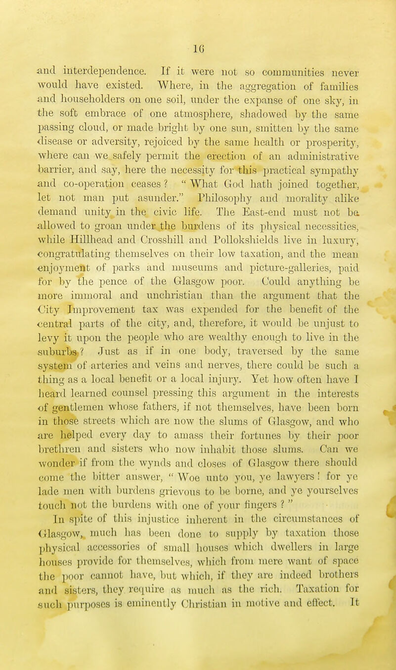 10 and interdependence. If it were not so communities never would have existed. Where, in the aggregation of families and householders on one soil, under the expanse of one sky, in the soft embrace of one atmosphere, shadowed by the same passing cloud, or made bright by one sun, smitten by the same ■disease or adversity, rejoiced by the same health or prosperity, where can we safely permit the erection of an administrative barrier, and say, here the necessity for this practical sympathy and co-operation ceases ?  What God hath joined together, let not man put asunder. Philosophy and morality alike demand unity in the civic life. The East-end must not be allowed to groan under the burdens of its physical necessities, while Hillhead and Crosshill and Pollokshields live in luxury, congratulating themselves on their low taxation, and the mean enjoyment of parks and museums and picture-galleries, paid for by the pence of the Glasgow poor. Could anything be more immoral and unchristian than the argument that the City Improvement tax was expended for the benefit of the central parts of the city, and, therefore, it would be unjust to levy it upon the people who are wealthy enough to live in the suburbs ? Just as if in one body, traversed by the same system of arteries and veins and nerves, there could be such a thing as a local benefit or a local injury. Yet how often have 1 heard learned counsel pressing this argument in the interests of gentlemen whose fathers, if not themselves, have been born in those streets which are now the slums of Glasgow, and who are helped every day to amass their fortunes by their poor brethren and sisters who now inhabit those slums. Can we wonder if from the wynds and closes of Glasgow there should come the bitter answer,  Woe unto you, ye lawj-ers ! for ye lade men with burdens grievous to be borne, and ye yourselves touch not the burdens with one of your fingers ?  In spite of this injustice inherent in the circumstances of Glasgow, much lias been done to supply by taxation those physical accessories of small houses which dwellers in large houses provide for themselves, which from mere want of space the poor cannot have, but which, if they are indeed brothers and sisters, they require as much as the rich. Taxation for such purposes is eminently Christian in motive and effect. It