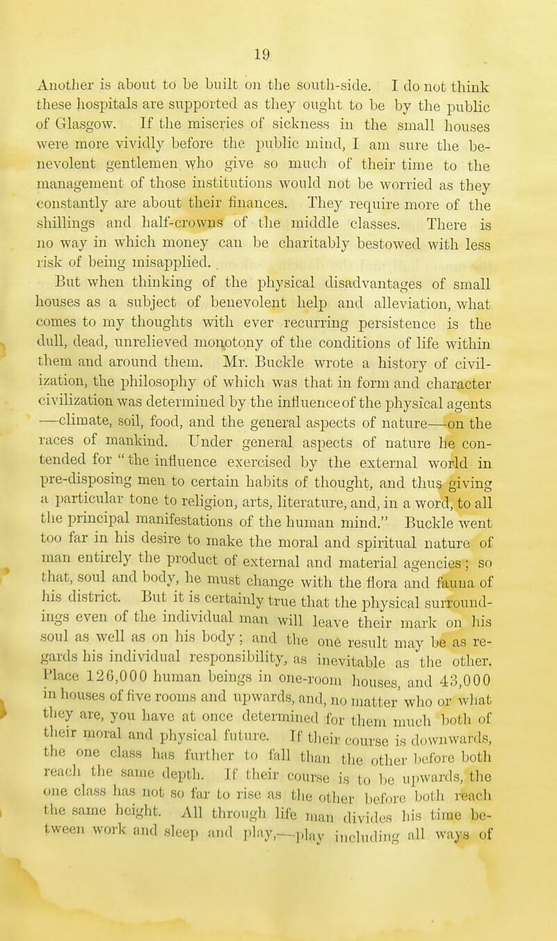 Another is about to be built on the south-side. I do not think these hospitals are supported as they ought to be by the public of Glasgow. If the miseries of sickness in the small houses were more vividly before the public mind, I am sure the be- nevolent gentlemen who give so much of their time to the management of those institutions would not be worried as they constantly are about their finances. They require more of the shillings and half-crowns of the middle classes. There is no way in which money can be charitably bestowed with less risk of being misapplied. . But when thinking of the physical disadvantages of small houses as a subject of benevolent help and alleviation, what comes to my thoughts with ever recurring persistence is the dull, dead, unrelieved monotony of the conditions of life within them and around them. Mr. Buckle wrote a history of civil- ization, the philosophy of which was that in form and character civilization was determined by the influence of the physical agents —climate, soil, food, and the general aspects of nature—on the races of mankind. Under general aspects of nature he con- tended for  the influence exercised by the external world in pre-disposing men to certain habits of thought, and thus giving a particular tone to religion, arts, literature, and, in a word, to all the principal manifestations of the human mind. Buckle went too far in his desire to make the moral and spiritual nature of man entirely the product of external and material agencies; so that, soul and body, he must change with the flora and fauna of his district. But it is certainly true that the physical surround- ings even of the individual man will leave their mark on his soul as well as on his body; and the one result may be as re- gards his individual responsibility, as inevitable as the other, l'lace 126,000 human beings in one-room houses, and 43,000 in houses of five rooms and upwards, and, no matter who or what they are, you have at once determined for them much both of their moral and physical future. If their- course is downwards, the one class has further to fall than the other before both reach the same, depth. 11' their course is i < > be upwards, the one class lias not so far to rise as fche other before both reach the same height. All through life rnaia divides his time be- tween work and sleep and play,—plfty including all ways of