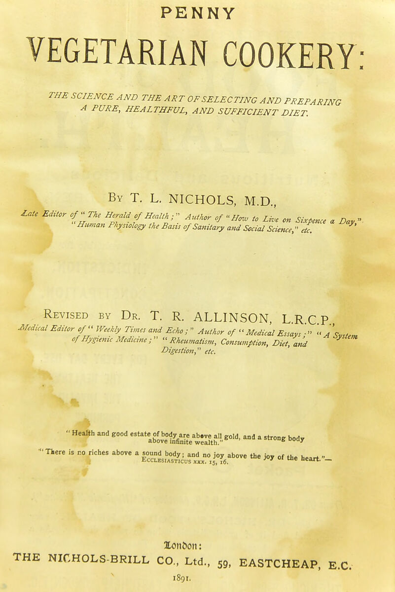 PENNY VEGETARIAN COOKERY THE SCIENCE AND THE ART OF SELECTING AND PREPARING A PURE, HEALTHFUL, AND SUFFICIENT DIET. \ By T. L. NICHOLS, M.D., I.ate Editor of''Tke Herald of Health r Author of  Ho^ to Li.e on Sixpence a Day,' mwian Physiology the Basis of Sanitary and Social Science, etc. Revised by Dr. T. R. ALLINSON, L.R.C P Medical Editor of' Weekly Times and Echo;  Author of - Medical Essays ■  A Svste^ of Hygienic Medicine ;   Rheumatism, Consumption, Diet, and Digestion, etc. •THere is no riches above a i^^^^s^.^^f.^J! i°f,.^''- the joy of the heart.- Xon&on: THE NICHOLS-BRILL CO., Ltd., 59. EASTCHEAP, E.C. 1891.