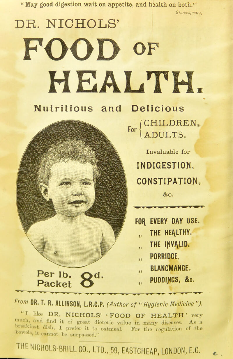  May good digestion wait on appetite, and health on both.'' ShakespeaK. DR. NICHOLS' FOOD OF HEALTH. Nutritious and Delicious f CHILDREN, Per lb. ^d. Packet O ADULTS. Invaluable for INDIGESTION, CONSTIPATION. &c. fOli EVERY DAY USE, THE HEALTHY. THE PORRIDGE. BLANCMANGE. PUDDI/4GS, &c. From DR. T. R. ALLINSON, L.R.C.P. (Author of Hygienic Medicine I like DR. NICHOLS' 'FOOD OF HEALTH' veiy much and (hul it of gi-oat dioi-oiic; value in many diseases. As a •teakfast dish, I prefer it to oatmeal. For the regulation of the bowclH, It cannot be surpassed. THE NICHOLS-BRILL CO., LTD.. 5938TCHEAP. LONDON, E.G.