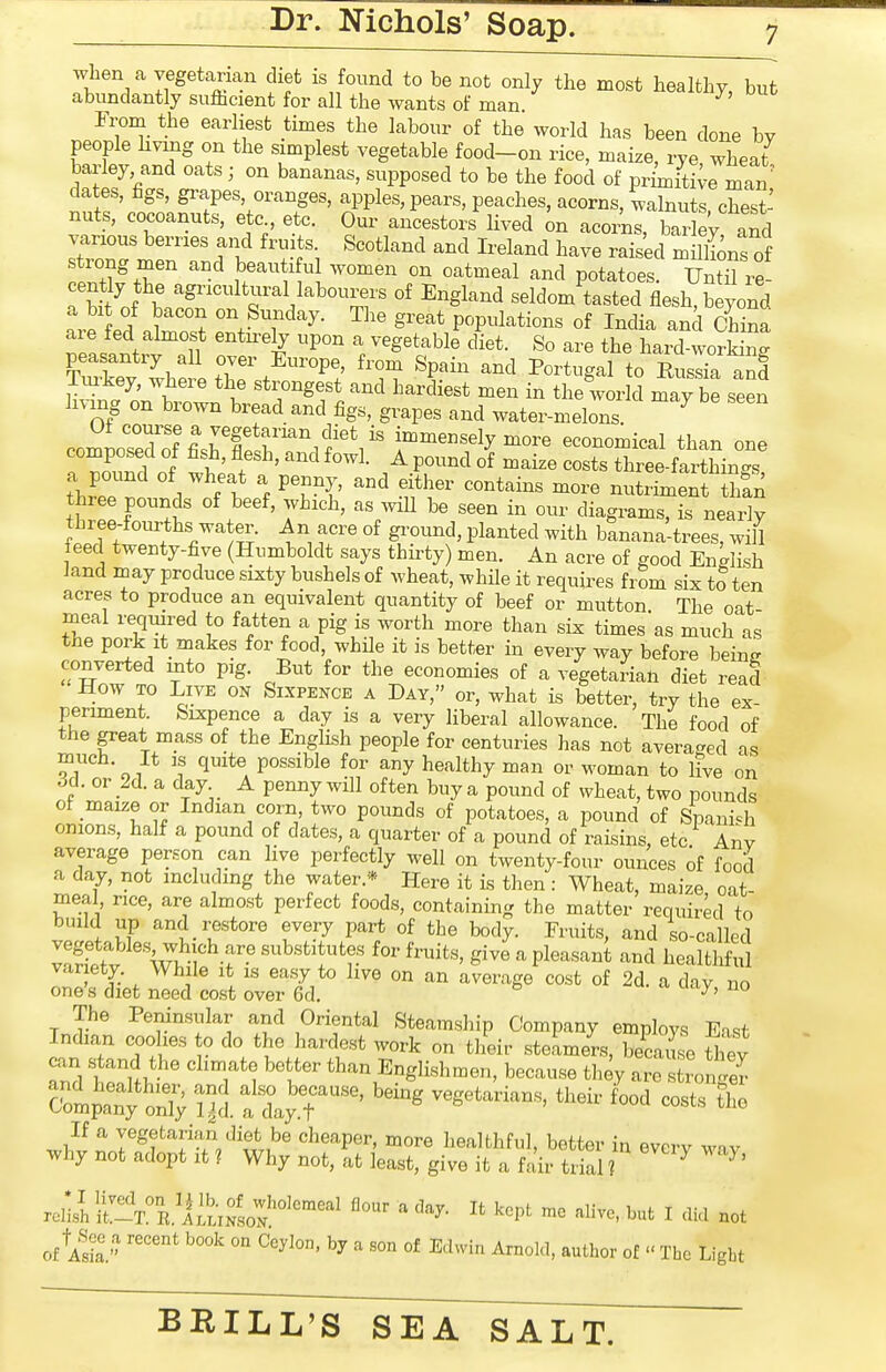 when a vegetarian diet is found to be not only the most healthy, but abundantly su&cient for all the wants of man From the earliest times the labour of the world has been done by people living on the simplest vegetable food-on rice, maize, rye wheat barley, and oats; on bananas, supposed to be the food of primiti;e mTn dates, hgs, grapes, oranges, apples, pears, peaches, acorns, walnuts chest- nuts, cocoanuts, etc etc. Oui- ancestors lived ^n acorns, bar ey and berries and fru ts Scotland and Ireland have rais'ed milLs of trong men and beau l ul women on oatmeal and potatoes. Until re- cen% the agricultural labourers of England seldom tasted flesh, beyond a bit of bacon on Sunday. The great populations of India and China are fed almost entn-ety upon a vegetable cUet. So are the haid worW peasantry all oyer Europe, from Spain and Portugal to Rus^a and Tm^key, where the strongest and hardiest men in the wor d may be seen living on brown bread and figs, grapes and water-melons. ^ coZoZ7Sl^&''^fV' ^^^'^^-^y ^ore economical than one composed of fish, flesh, and fowl. A pound of maize costs three-farthin-s a pound of wheat a penny, and either contains more nutriment haS three pounds of beef, which, as .vill be seen in our diagrams, is neaX three-foiurths water. An acre of ground, planted with banana-trees, will feed twenty-five (Humboldt says thirty) men. An acre of good English land may produce sixty bushels of wheat, while it requires from six to ten acres to produce an equivalent quantity of beef or mutton. The oat- meal required to fatten a pig is worth more than six times as much as the pork It makes for food, while it is better in every way before being converted into pig. But for the economies of a vegetarian diet read How TO Live on Sixpence a Day, or, what is better, try the ex- periment. Sixpence a day is a very liberal allowance. The food of the pat mass of the English people for centuries has not averaged as much. It is quite possible for any healthy man or woman to live on 6d. or _2d. a day A penny will often buy a pound of wheat, two pounds of maize or Indian corn two pounds of potatoes, a pound of Spanish onions, half a pound of dates, a quarter of a pound of raisins, etc Anv average person can live perfectly well on twenty-four ounces of food a day, not including the water.* Here it is then : Wheat, maize oat- meal rice, are almost perfect foods, containing the matter required to build up and restore every part of the body. Fruits, and so-called TaSf'V^f-r'^''?'?' gi-e --^ pleasant and healthS var ety. While it is easy to live on an average cost of 2d. a day no one's diet need cost over 6d. ^' ° The Peninsular and Oriental Steamship Company employs East Indian coolies o do the hardest work on their steamers, because they Z 1 '^'T'^ *h^\Englishmen, because they are tJonS clpan? on5 7^. a ly.?'^^^ the If a vegetarian diet be cheaper, more healthful, better in every way why not adopt it ? Why not, at least, give it a fair trial ? ^ ^' renshlt'T^^R/iiixSLN'^'^^ '^^^ -^^--^ut I did not of aS. ^ °f E^l^^i ^^oM, author of  The Ligbt