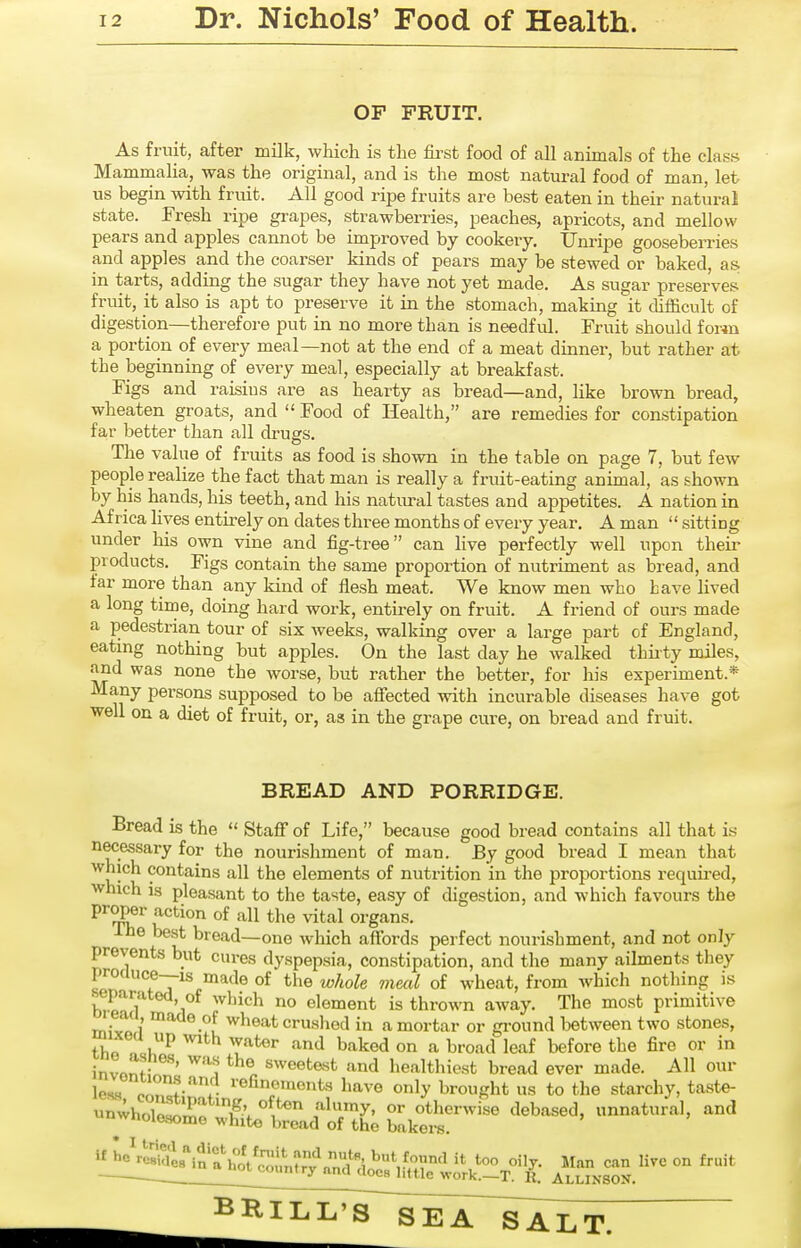 OF FRUIT. As fruit, after milk, which is the first food of all animals of the class Mammalia, was the original, and is the most natural food of man, let us begin with fruit. All good ripe fruits are best eaten in their natural state. Fresh ripe grapes, strawberries, peaches, apricots, and mellow pears and apples cannot be improved by cookery. Unripe goosebein-ies and apples and the coarser kinds of pears may be stewed or baked, as in tarts, adding the sugar they have not yet made. As sugar preserves fruit, it also is apt to preserve it in the stomach, making it difficult of digestion—therefore put in no more than is needful. Fruit should form a portion of every meal—not at the end of a meat dinner, but rather at the beginning of every meal, especially at breakfast. Figs and raisins are as heai'ty as bread—and, like brown bread, wheaten groats, and  Food of Health, are remedies for constipation far better than all drugs. The value of fruits as food is shown in the table on page 7, but few people realize the fact that man is really a fruit-eating animal, as shown by his hands, his teeth, and his natiu-al tastes and appetites. A nation in Africa Hyes entirely on dates three months of every year. A man  sitting under his own vine and fig-tree can live perfectly well upon their products. Figs contain the same proportion of nutriment as bread, and far more than any kind of flesh meat. We know men who have lived a long time, doing hard work, entii*ely on fruit. A friend of ours made a pedestrian tour of six weeks, walking over a large part of England, eatmg nothing but apples. On the last day he walked thirty miles, ^'^s none the worse, but rather the better, for his experiment.* Many persons supposed to be affected with incurable diseases have got well on a diet of fruit, or, as in the grape cure, on bread and fruit. BREAD AND PORRIDGE. Bread is the  Staff of Life, because good bread contains all that is necessary for the nourishment of man. By good bread I mean that which contains all the elements of nutrition in the proportions required, which is pleasant to the taste, easy of digestion, and which favours the P™P«»' -jction of all the vital organs. I he best bread—one which affords perfect nourishment, and not only prevents but cures dyspepsia, constipation, and the many ailments they proauce--is made of the whole mml of wheat, from which nothing is separated, of which no element is thrown away. The most primitive read made of wheat crushed in a mortar or gi-ound between two stones, mixea up with water and baked on a broad leaf before the fire or in invnnf- ^''^ sweetest and healtliiest bread ever made. All our cTl-,- '■^fi5'™«'^ts have only brought us to the starchy, taste- -r^j^oC^:':^^'tltT^^ bakei™ ^i^l^^inr,::^^^!^?;;?-^^ ll^^f^^^^on fruit