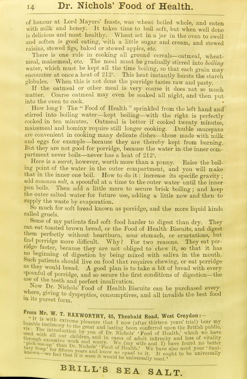 of honour at Lord Mayors' feasts, was wheat boiled whole, and eaten with iTiilk and honey. It takes time to boil soft, but when well done is delicious and most healthy. Wheat set in a jar in the oven to swell and soften is good eating, with a little sugar and cream, and stewed raisins, stewed figs, baked or stewed apples, etc. There is one rule in cooking all ground cereals—oatmeal, wheat- meal, maizemeal, etc. The meal must be gradually stirred into boiling water, which must be kept all the time boiling, so that each grain may encounter at once a heat of 212°. This heat instantly bursts the .starch globules. When this is not done the porridge tastes raw and pasty. If the oatmeal or other meal is very coarse it does not so much matter. Coarse oatmeal may even be soaked all night, and then put into the oven to cook. How long ? The  Food of Health  sprinkled from the left hand and stirred into boiling water—kept boiling—with the right is perfectly cooked in ten minutes. Oatmeal is better if cooked twenty minutes, maizemeal and hominy require still longer cooking. Double saucepans are convenient in cooking many delicate dishes—those made with milk and eggs for example—because they are thereby kept from burning. But they are not good for porridge, because the water in the inner com- partment never boils—never has a heat of 212°. Here is a secret, however, worth more than a psnny. Raise the boil- ing point of the water in the outer compartment, and you will make that in the inner one boil. How to do it: increase its specific gravity ; add common salt, a spoonful at a time to the outer water until the inner pan boils. Then add a little more to secure brisk boiling; and keep the onter salted Avater for future iise, adding a little now and then to supply the waste by evaporation. So much for soft bread known as poriidge, and the more liquid kinds called gruels. Some of my patients find soft food harder to digest than dry. They can eat toasted brown bread, or the Food of Health Biscuits, and digest them perfectly without heartburn, sour stomach, or eructations, but find porridge more difficult. Why? For two reasons. They eat por- ridge faster, because they are not obliged to chew it, so that it has no beginning of digestion by being mixed with saliva in the mouth. Such patients should live on food that requires chewing, or eat porridge as they would bread. A good plan is to take a bit of bread Avith every spoonful of porridge, and so secure the first conditions of digestion—the use of the teeth and perfect insalivation. JNow Dr. Nichols' Food of Health Biscuits can be purchased every Where, giving to dyspeptics, consumptives, and all invalids the best food in Its purest form. Prom Mr. W. T. RAXWORTHY, 4S, Theobald Road, West Croydon :- l'<>mb]c tc.stirnonv\?H'' r'^^™'''' tl.at T now (after thirteen years'trial) bear my yir. ■ Thf. in 1^1 •' f?''^'** lasliiiR boon conferred upon the Britush pubhe, used with fl T,','-^ Nichols' 'Food of Ileallh.' which wc have tbroTiKli cx(.oR«;v„ ^V '''^ '■'^'•s of adult infirmity and loss of vitality ' Pi'^k-me-^n .^tW T?, T°J- '^''^ O-y wife and I) have foun.l no l>cttcr ttiry «oap'Vnnc/n ;n 'r Wc have also used your ' t-ani- known-wo feel thaU^fTt were i^wZin^ K'^^ to be universally ^ ^ were u would be universally used.''