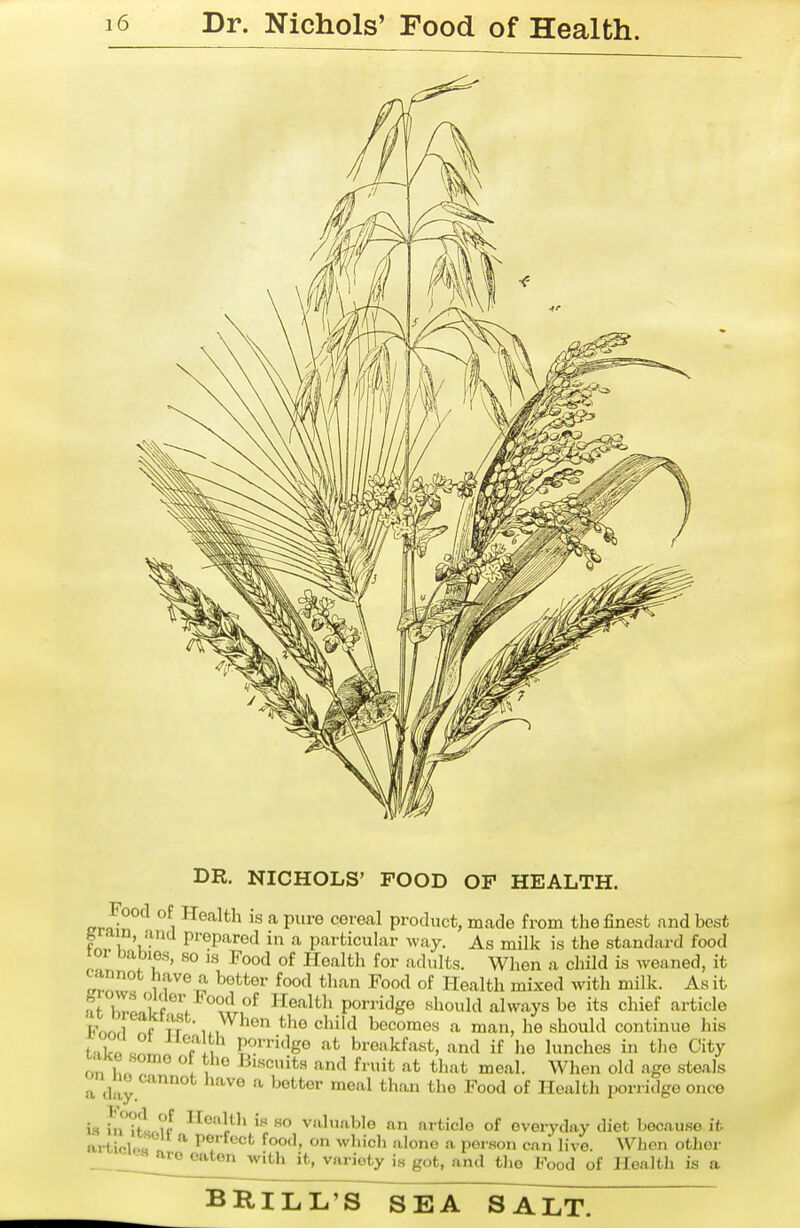 DR. NICHOLS' FOOD OF HEALTH. Food of Health is a pure cereal product, made from the finest nnd best fe,rain ana prepared in a particular way. As milk is the standard food tor babies, so is Food of Health for adults. When a child is weaned, it cannot have a better food than Food of Health mixed with milk. As it at hll^rw r Health porridge should always be its chief article Fnnrl f ir ^^'^ ^^'^ ^^'^ becomes a man, he should continue his Lir^^L Tl, P^'i'lge at breakfast, and if he lunches in the City on Iw . u Biscuits and fruit at that meal. When old age steals a day '^'^^ -^^ »eal th.on the Food of Health ijorridgo once is ili'^tl ?f if so valuable an article of everyday diet because it artioU.u ^ perfect food, on wlncli .alone a person can live. When other — ^'^^ ^''■'^ty is got, and the Food of Health is a