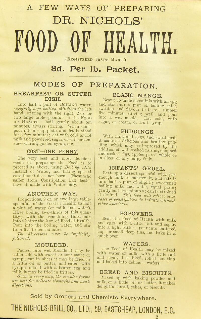 A FEW WAYS OF PREPARING DR. NICHOLS' FOOD OF HEALTH. (Eegistered Teade Mark.) 8d. Per lb. Packet. MODES OF PREPARATION. BREAKFAST OR SUPPER DISH. Into half a pint of Boiling water, carefully licpt hoiling, sift from the left hand, stirring with the right, 2 oz. or two large table-spoonfuls of the Food OF Health ; boil gently about ten minutes, always stirring. When done, pour into a soup plate, and let it stand for a few minutes; eat with cold or hot milk and powdered sugar, or mth cream, stewed fruit, golden syrup, etc. COST-ONE PENNY. The very best and most delicious mode of preparing the Food is to proceed as above, using Boiling Milk instead of Water, and taking special care that it does not burn. Those who SQflEer from Constipation had better have if made with Water only. ANOTHER WAY, Proportions, 2 oz. or two large table- spoonfuls of the Food of Health to half a pint of water (or milk and water). Have boiling two-thirds of this quan- tity ; with the remaining third mix into a batter the 2 oz. of Food of Health. Pour into the boiling water, and stir from five to ten minutes. Tlie directions must le imjMeitly followed. MOULDED. Poured into wet Moulds it may be eaten cold with sweet or sour sauce or syrup ; cut in slices it may be fried in a little oil or butter, and eaten with syrup ; mixed with a beaten egg and milk, it may be fried in fritters. Good in every way, the simjAer form-l are lest for delicate stomachs and weak digestions. BLANC MANGE. Beat two table-spoonfuls with an egg- and stir into a pint of boiling milk, sweeten and flavour to taste ; simmei- five minutes, stirring well, and pour mto a wet mould. Eat cold, with sugar, or cream, or fruit syrup. PUDDINGS. _ With milk and eggs, and sweetened. It makes a delicious and healthy pud- ding, which may be improved lay the addition of well-soaked raisins, chopped and soaked figs, apples pared whole or in shces, or any pulpy fruit. INFANTS' GRUEL. Beat up a dessert-spoonful with juat enough milk to moisten it, and stir it into half a pint of slightly sweetened boiling milk and water, equal parts- gently boil five minutes ; can be sti'ained ]f desired. This food will relieve most cases of constijmtiun in infants without other ajierients. POPOVERS. Beat the Food of Healtli with milb and eggs, with a little salt and sugar into a light batter ; pour iulo buttered' cups or small deep tins, and bake in a quick oven. WAFERS. The Food of Health may be mixed with water or milk, with a little salt and sugar, if so liked, rolled out thin and baked into delicious wafers. BREAD AND BISCUITS. Mixed u]i with baking ]jowder and milk, or a little oil or butter, it makes delightful bread, cakes, or biscuits. Sold by Grocers and Chemists Everywhere. THE NICHOLS-BRILLC07LTM9rEASTCHEAP, LONDON, E.G.