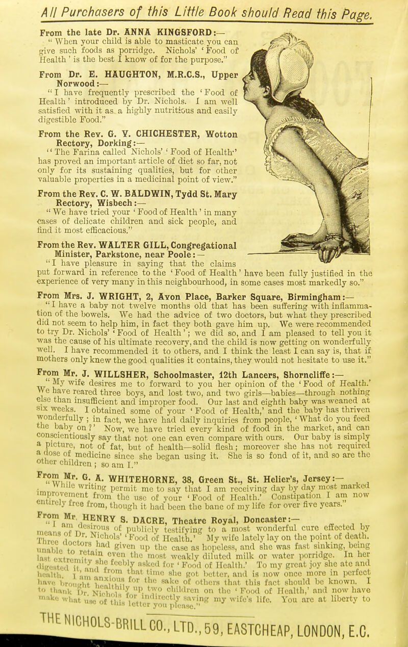 AH Purchasers of this Liifle Book should Read this Pa^e. From the late Dr. ANNA KINGSFORD:—  When your child is able to masticate you can give such foods as porridge. Nichols' ' Food of Health' is the best I know of for the purpose. From Dr. E. HAUGHTON, M.R.C.S., Upper Norwood:—  I have frequently prescribed the ' Food of Health' introduced by Dr. Nichols. I am well satisfied with it as a highly nutritious and easily digestible Food. From the Rey. G. Y. CHICHESTER, Wotton Rectory, Dorking:—  The Farina called Nichols'' Food of Health-' has proved an important article of diet so far, not only for its sustaining qualities, but for other valuable properties in a medicinal point of view. From the ReY. C. W. BALDWIN, Tydd St. Mary Rectory, Wisbech:—  We have tried your ' Food of Health' in many cases of delicate children and sick people, and find it most efficacious. From the Rev. WALTER GILL, Congregational Minister, Parkstone, near Poole: — '• I have pleasure in saying that the claims put forward in reference to the ' Food of Health' have been fully justified in the experience of very many in this neighbourhood, in some cases most markedly so. From Mrs. J. WRIGHT, 2, Avon Place, Barker Square, Birmingham:— _ '• I have a baby not twelve months old that has been suffering with inflamma- tion of the bowels. We had the advice of two doctors, but what they prescribed did not seem to help him, in fact they both gave him up. We were recommended to try Dr. Nichols' ' Food of Health'; we did so, and I am pleased to tell you it was the cause of his ultimate recovery, and the child is now getting on wonderfully well. I have recommended it to others, and I think the least I can say is, that if mothers only knew the good qualities it contains, they would not hesitate to use it. From Mr. J, WILLSHER, Schoolmaster, 12th Lancers, ShornclifFe :— • My wife desires me to forward to you her opinion of the ' Food of Health.' We have reared three boys, and lost two, and two girls—babies—through nothing else than insufficient and improper food. Our last and eighth baby was weaned at SIX weeks. I obtained some of your ' Food of Health,' and the baby has thriven wonderfully ; in fact, we have had daily inquiries from people, ' What do you feed the baby on ?' Now, we have tried every kind of food in the market, and can conscientiously say that not one can even compare with ours. Our baby is simply a picture, not of fat, but of health—solid flesh; moreover she has not required a dose of medicine since she began using it. She is so fond of it, and so are the other children ; so am I. ^'wi'^'' ®: *• WHITEHORNE, 38, Green St., St. Heller's, Jersey:- • writing permit me to say that I am receiving day by day most raarkea improvement from the use of your ' Food of Health.' Constipation I am now entirely tree from, though it had been the banc of my life for over five years. ^^^'.^^^^^ DACRE, Theatre Royal, Doncaster:- ^ , , , moan=^?T^'^'i^?^ publicly testifying to a most wonderful cure effected by Thrnn 1 f ' ^'^''l'*'' Food o£ Health.' My wife lately lay on the point of death. unaWo f ■ e'ven up the case as hopeless, and she was fast sinking, being la-it oxtTo J-f *^7^ 'ost weakly diluted milk or water porridge. In her •ligcstetl u an 1 ? '^'^ ''^^^ fo' Food of Health.' To my great joy she ate and health T nn, Kot Ijcttcr, and is now once more in perfect have bromrhf TJ^uu^ °'' °£ otl^ers that this fact should be known. I to thank Dr NiX i ^ H 'Vi children on the ' Food of Health,' and now have make what lisc of this iTttlTr ''''^'^ ^^^*^' ^* ^^'^^^'^ JHE NIGHOLS-BRILL^^JC^^CHEAP. LONDON, E.C.