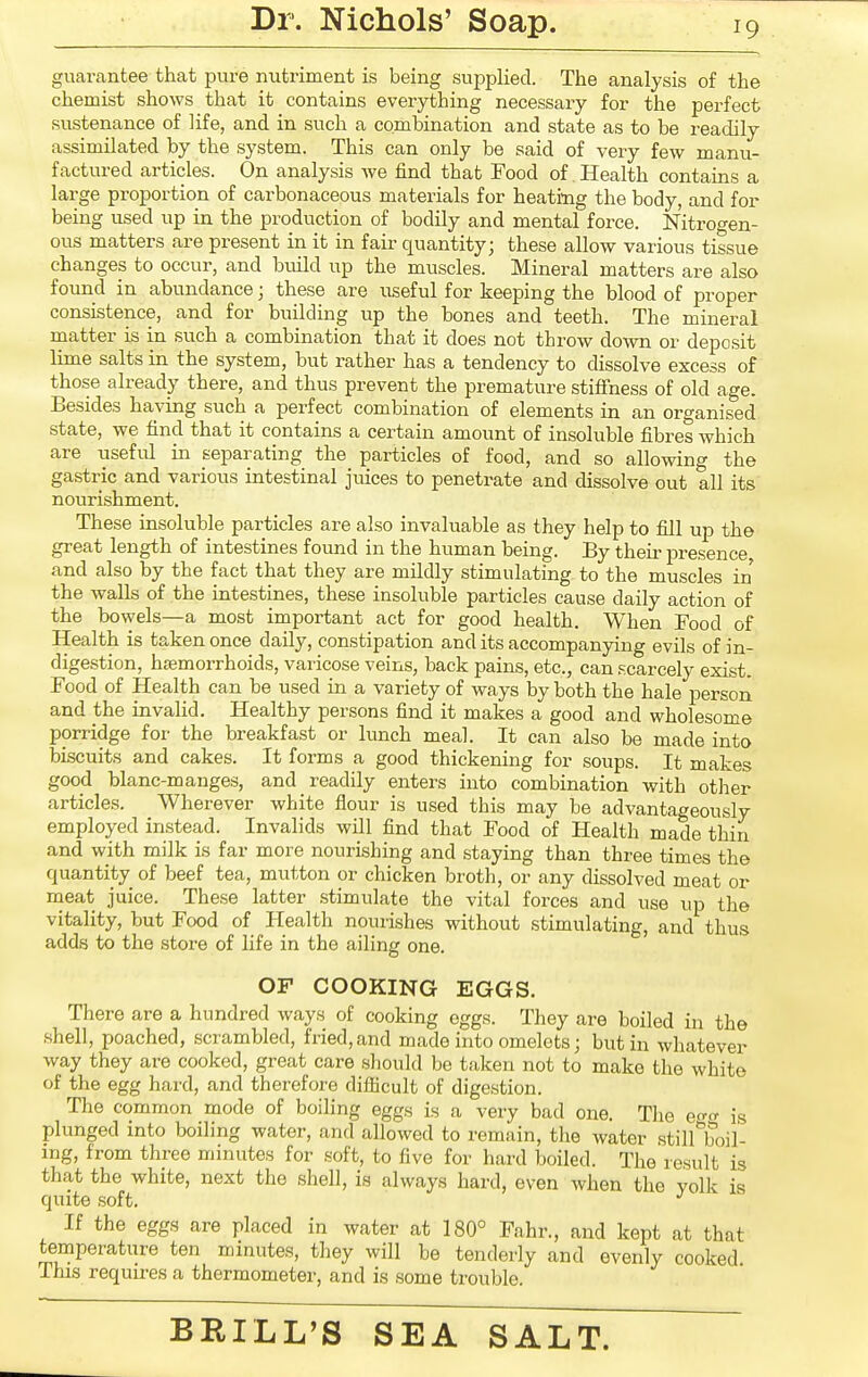 guarantee that pure nutriment is being supplied. The analysis of the chemist shows that it contains everything necessary for the perfect sustenance of life, and in such a combination and state as to be readily assimilated by the system. This can only be said of very few manu- factured articles. On analysis we find that Food of. Health contains a large proportion of cai-bonaceous materials for heating the body, and for being used up in the production of bodily and mental force. Nitrogen- ous matters are present in it in fair quantity; these allow various tissue changes to occur, and build up the muscles. Mineral matters are also found in abundance; these are useful for keeping the blood of proper consistence, and for building up the bones and teeth. The mineral matter is in such a combination that it does not throw down or deposit lime salts in the system, but rather has a tendency to dissolve excess of those already there, and thus prevent the premature stiffness of old age. Besides having such a perfect combination of elements in an organised state, we find that it contains a certain amount of insoluble fibres Avhich are useful in separating the particles of food, and so allowing the gastric and various intestinal juices to penetrate and dissolve out all its nourishment. These insoluble particles are also invaluable as they help to fill up the great length of intestines found in the human being. By their presence and also by the fact that they are mildly stimulating to the muscles in the walls of the intestines, these insoluble particles cause daily action of the bowels—a most important act for good health. When Food of Health is taken once daily, constipation and its accompanying evils of in- digestion, hsemorrhoids, varicose veins, back pains, etc., can scarcely exist Food of Health can be used in a variety of ways by both the hale person and the invalid. Healthy persons find it makes a good and wholesome porridge for the breakfast or lunch meal. It can also be made into biscuits and cakes. It forms a good thickening for soups. It makes good blanc-manges, and readily enters into combination with other articles. Wherever white flour is used this may be advantageously employed instead. Invalids will find that Food of Health made thin and with milk is far more nourishing and staying than three times the quantity of beef tea, mutton or chicken broth, or any dissolved meat or meat juice. These latter stimulate the vital forces and use up the vitality, but Food of Health nourishes without stimulating, and thus adds to the store of life in the ailing one. OP COOKING EGGS. There are a hundred ways of cooking eggs. They are boiled in the shell, poached, scrambled, fried,and made into omelets; but in whatever way they are cooked, great care should be taken not to make the white of the egg hard, and therefore difficult of digestion. The common mode of boiling eggs is a very bad one. The e<r^ is plunged into boiling water, and allowed to remain, the water stillToil- mg, from three minutes for soft, to five for hard boiled. The result is that the white, next the shell, is always hard, even when the yolk is quite soft. *^ If the eggs are placed in water at 180° Fahr., and kept at that temperature ten minutes, they will be tenderly and evenly cooked This requires a thermometer, and is some trouble.