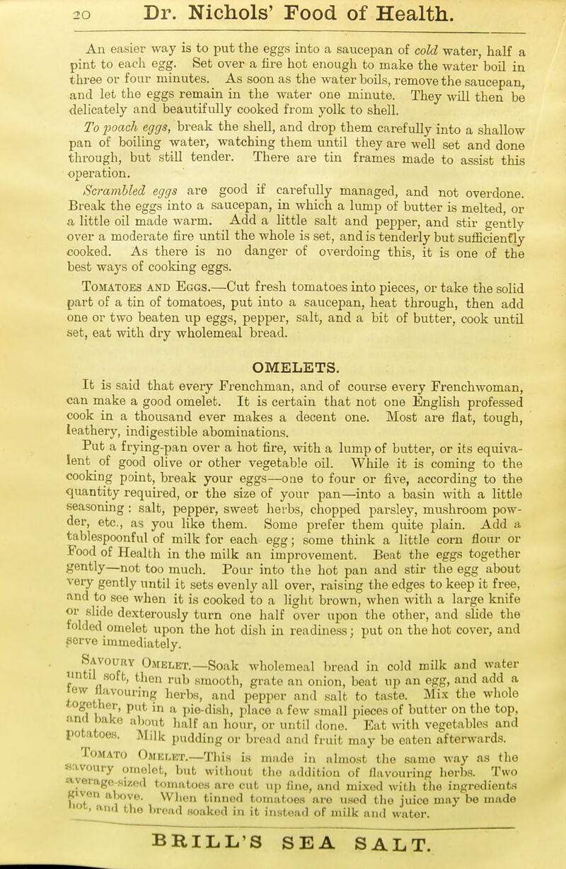 An easier way is to put the eggs into a saucepan of cold water, half a pint to each egg. Set over a fii-e hot enough to make the water boil in three or four minutes. As soon as the water boils, remove the saucepan, and let the eggs remain in the water one minute. They will then be delicately and beautifully cooked from yolk to shell. To poach eggs, break the shell, and drop them carefully into a shallow pan of boiling water, watching them until they are well set and done through, but still tender. There are tin frames made to assist this operation. Scrambled eggs are good if carefully managed, and not overdone. Break the eggs into a saucepan, in which a lump of butter is melted, or a little oil made warm. Add a little salt and pepper, and stir gently over a moderate hre until the whole is set, and is tenderly but sulEcienfly cooked. As there is no danger of overdoing this, it is one of the best ways of cooking eggs. Tomatoes and Eggs.—Cut fresh tomatoes into pieces, or take the solid part of a tin of tomatoes, put into a saucepan, heat through, then add one or two beaten up eggs, pepper, salt, and a bit of butter, cook until set, eat with dry wholemeal bread. OMELETS. It is said that every Frenchman, and of course every Frenchwoman, can make a good omelet. It is certain that not one English professed cook in a thousand ever makes a decent one. Most are flat, tough, leathery, indigestible abominations. Put a frying-pan over a hot fire, with a lump of butter, or its equiva- lent ^ of good olive or other vegetable oil. While it is coming to the cooking point, break your eggs—one to four or five, according to the quantity required, or the size of your pan—into a basin with a little seasoning : salt, pepper, sweet herbs, chopped parsley, mushroom pow- der, etc., as you like them. Some prefer them quite jjlain. Add a tablespoonful of milk for each egg; some think a little corn flour or Food of Health in the milk an improvement. Beat tlie eggs together gently—not too much. Pour into the hot pan and stir the egg about very gently until it sets evenly all over, raising the edges to keep it free, find to see when it is cooked to a light brown, when with a large knife or slide dexterously turn one half over upon the other, and slide the folded omelet upon the hot dish in readiness; put on the hot cover, and serve immediately. Savoury Omelet.—Soak wholemeal bread in cold milk and water nntil soft, then rub smooth, grate an onion, beat up an egg, and add a tew flavouring herbs, and pepper and salt to taste. Mix the whole togetlier, put in a pio-di.sh, place a few small pieces of butter on the top, ami bake about half an liour, or until done. Eat with vegetables and potatoes. Milk pudding or bread and fruit may be eaten afterwards. Tomato Omelet.—Tliis i.s made in jilnio.st tlie same way as the «avoury omelet, but without tlie addition of flavouring lierbs. Two --tyerage-sized tomatoes are cut up fhie, and mixed with the ingredient.^ Kiv-en above. Wlien tinned tomatoes are used the juice may be made oc, and the bread soaked in it instead of milk and water.