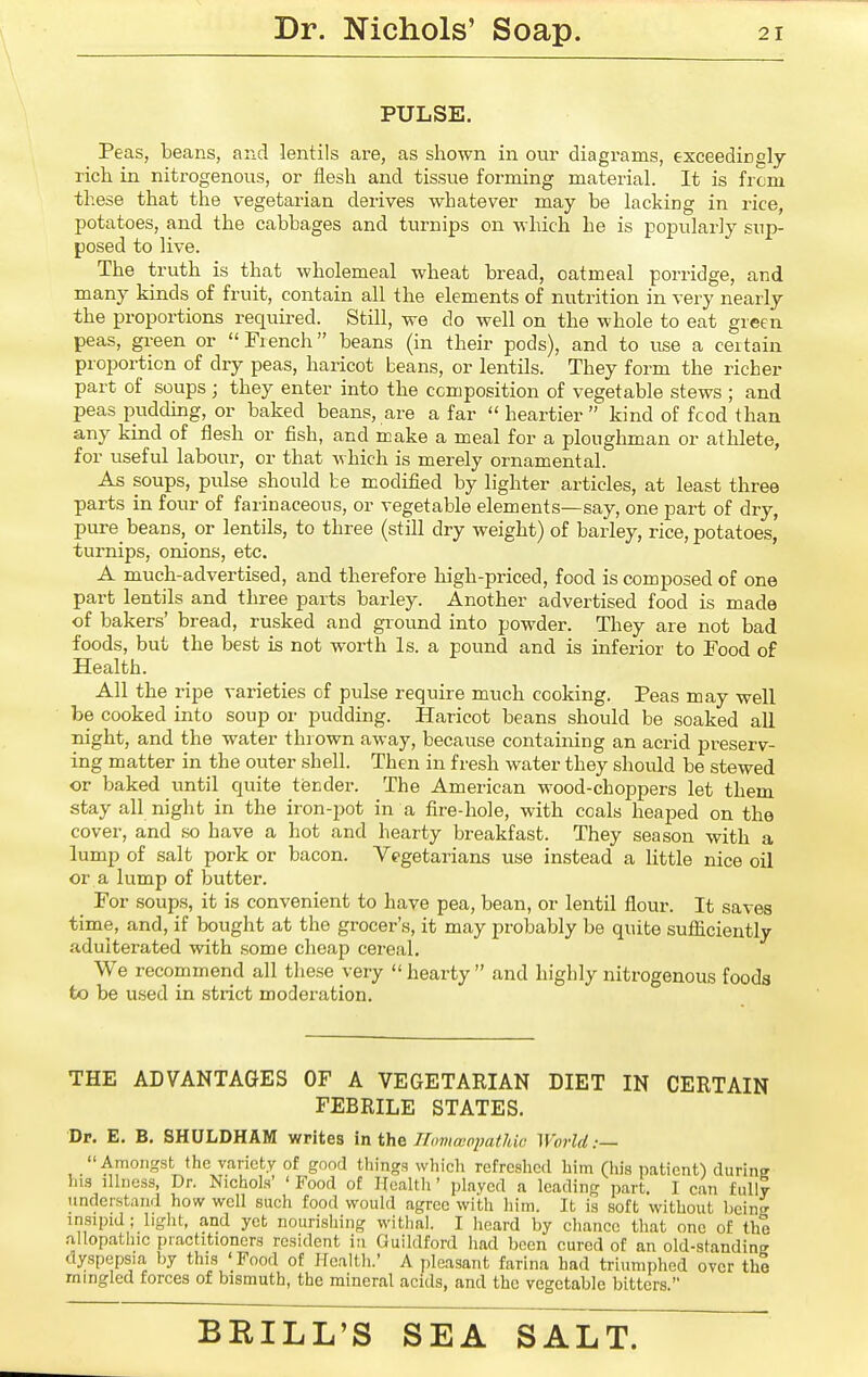 PULSE. Peas, beans, and lentils are, as shown in our diagrams, exceedingly rich in nitrogenous, or iiesh and tissue forming material. It is from these that the vegetarian derives whatever may be lacking in rice, potatoes, and the cabbages and turnips on which he is popularly sup- posed to live. The truth is that wholemeal wheat bread, oatmeal porridge, and many kinds of fruit, contain all the elements of nutrition in very nearly the proportions required. Still, we do well on the whole to eat green peas, green or French beans (in their pods), and to use a certain proportion of dry peas, haricot beans, or lentils. They form the richer part of soups; they enter into the composition of vegetable stews ; and peas pudding, or baked beans, are a far  heartier  kind of fcod than any kind of flesh or fish, and make a meal for a ploughman or athlete, for useful labour, or that which is merely ornamental. As soups, pulse should be modified by lighter articles, at least three parts in four of farinaceous, or vegetable elements—say, one part of dry, pure beans, or lentils, to three (still dry weight) of barley, rice, potatoes, turnips, onions, etc. A much-advertised, and therefore high-priced, food is composed of one part lentils and three parts barley. Another advertised food is made of bakers' bread, rusked and ground into powder. They are not bad foods, but the best is not worth Is. a pound and is inferior to Food of Health. All the ripe varieties of pulse require much cooking. Peas may well be cooked into soup or pudding. Haricot beans should be soaked all night, and the water thrown away, because containing an acrid preserv- ing matter in the outer shell. Then in fresh water they should be stewed or baked until quite tisnder. The American wood-choppers let them stay all night in the iron-2)ot in a fire-hole, with coals heaped on the cover, and so have a hot and hearty breakfast. They season with a lump of salt pork or bacon. Vegetarians use instead a little nice oil or a lump of butter. For soups, it is convenient to have pea, bean, or lentil flour. It saves time, and, if bought at the grocer's, it may probably be quite sufliciently adulterated with some cheap cereal. We recommend all these very  hearty  and highly nitrogenous foods to be used in strict moderation. THE ADVANTAGES OF A VEGETARIAN DIET IN CERTAIN FEBRILE STATES. Dr. E. B, SHULDHAM writes in the Homaippathic World ;— Amongst the variety of good things which refreshed him (his patient) durin? his lUness, Dr. Nichols' ' Food of Health' played a leading part. I can fully understand how well such food would agree with him. It is soft without heing insipid ; light, and yet nourishing withal. I heard by chance that one of the allopathic practitioners resident in Guildford had been cured of an old-standin? dyspepsia by this 'Food of Health.' A pleasant farina had triumphed over the mingled forces of bismuth, the mineral acids, and the vegetable bitters.