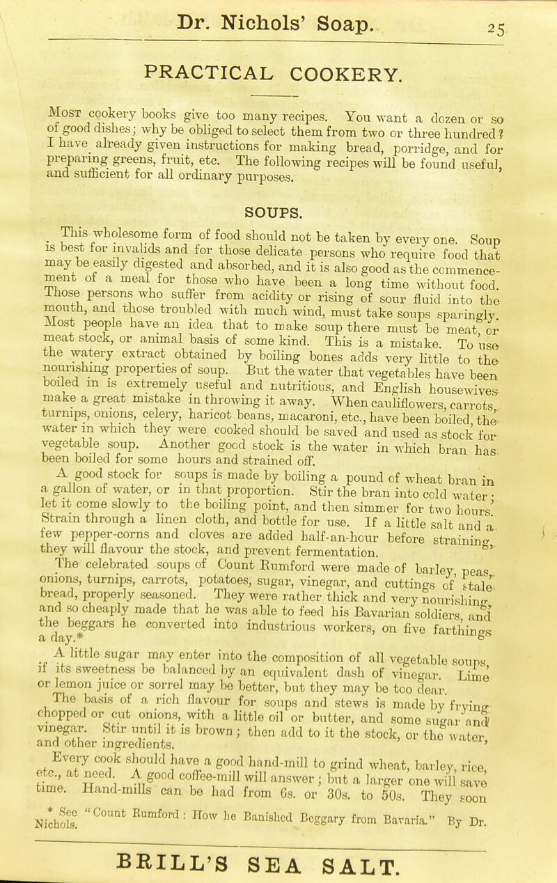 PRACTICAL COOKERY. Most cookery books give too many recipes. You want a dozen or so of good dishes; why be obhged to select them from two or three hunched ? I have already given instructions for making bread, porridge, and for preparing greens, fruit, etc. The following recipes will be found useful, and sufficient for all ordinary purposes. SOUPS. _ This wholesome form of food should not be taken by every one. Soup IS best for invalids and for those delicate persons who require food that may be easily digested and absorbed, and it is also good as the commence- ment of a meal for tho.se who have been a long time without food. Those persons who suffer from acidity or rising of sour fluid into the mouth, and those troubled with much wind, must take soups spai ingly Most people have an idea that to make soup there must be meat or meat stock, or annual basis of some kind. This is a mistake To use the watery extract obtained by boiling bones adds very little to the- nourishmg properties of soup. But the water that vegetables have been boi ed m is extremely useful and nutritious, and English housewives make a great mistake in throwing it away. When cauliflowers, carrots turnips, onions, celery, haricot beans, macaroni, etc., have been boiled the water m which they were cooked should be saved and used as stock for vegetable soup. Another good stock is the water in which bran has been boiled for some hours and strained off. A good stock for soups is made by boiling a pound of wheat bran in a gallon of water, or in that proportion. Stir the bran into cold water • let it come slowly to the boiling point, and then simmer for two hours' Strain through a linen cloth, and bottle for use. If a little salt and a few pepper-corns and cloves are added half-an-hour before straining they will flavour the stock, and prevent fermentation. The celebrated soups of Count Eumford were made of barley peas onions, turnips, carrots, potatoes, sugar, vinegar, and cuttings of' t^fcaie bread, properly seasoned. They were rather thick and very nourishin- and so cheaply made that he was able to feed his Bavarian soldiers and the^ beggars he converted into industrious workers, on five farthings A little sugar may enter into the composition of all vegetable souna if its sweetness be balanced by an equivalent dash of vinegar Lime or lemon juice or sorrel may be better, but they may be too dear The basis of a rich flavour for soups and stews is made by frvine- chopped or cut onions, with a little oil or butter, and some sucrar anrV vineg.ar. Stir until it is brown ; then add to it the stock, or the''water and other ingredients. Every cook should have a good hand-mill to grind wheat, barley rice etc at need A good coffee-mill will answer ; but a larger one will .save time. Hand-mills can be had from Gs. or 30s. to 50s. They soon NichoS ^^^''^'■ ''^ ^''''^''^ ^'SS^'y i'o^ Bavaria. By Dr.