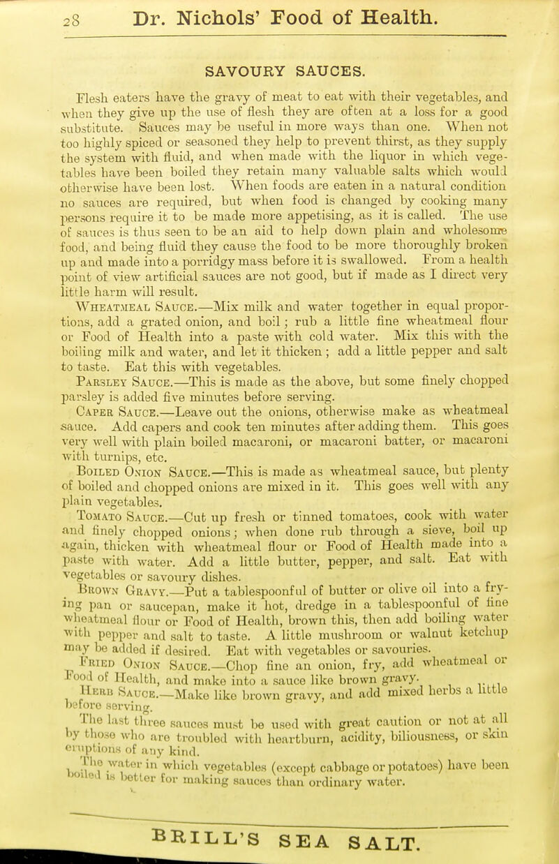 SAVOURY SAUCES. Flesh eaters have the gravy of meat to eat with their vegetables, and when they give up the use of flesh they are often at a loss for a good substitute. Sauces may be useful in more ways than one. When not too highly spiced or seasoned they help to prevent thirst, as they supply the system with fluid, and when made with the liquor in which vege- tables have been boiled they retain many valuable salts which would otherwise have been lost. When foods are eaten in a natural condition no sauces are required, but when food is changed by cooking many persons require it to be made more appetising, as it is called. The use of sauces is thus seen to be an aid to help down plain and wholesome food, and being fluid they cause the food to be more thoroughly broken up and made into a porridgy mass before it is swallowed. From a health point of view artificial sauces are not good, but if made as I direct very little harm will result. Wheatmeal Sauce.—Mix milk and water together in equal propor- tions, add a grated onion, and boil; rub a little fine wheatmeal flour or Food of Health into a paste with cold water. Mix this with the boiling milk and water, and let it thicken; add a little pepper and salt to taste. Eat this with vegetables. Parsley Sauce.—This is made as the above, but some finely chopped parsley is added five minutes before serving. Caper Sauce.—Leave out the onions, otherwise make as wheatmeal sauce. Add capers and cook ten minutes after adding them. This goes very well with plain boiled macaroni, or macaroni batter, or macaroni with turnips, etc. Boiled Onion Sauce.—This is made as wheatmeal sauce, but plenty of boiled and chopped onions are mixed in it. This goes well with any plain vegetables. Tomato Sauce.—Cut up fresh or tinned tomatoes, cook with water and finely chopped onions; when done rub through a sieve, boil up again, thicken with wheatmeal flour or Food of Health made into a paste with water. Add a little butter, pepper, and salt. Eat with vegetables or savoury dishes. Brown Gravy.—Put a tabiespoonful of butter or olive oil into a fry- ing pan or saucepan, make it hot, dredge in a tablespoonful of fine wheatmeal flour or Food of Health, brown this, then add boiling water ■with pepper and salt to taste. A little mushroom or walnut ketchup may be added if desired. Eat with vegetables or savouries. Fried Onion Sauce.—Chop fine an onion, fry, add wheatmeal or Food of Health, and make into a sauce like brown gravy. Herb Sauce.—Make like brown gravy, and add mixed herbs a httle b?foro .serving. The last tluoe .sauces mu.st be used with great caution or not at^all l)y tlio.se who are troubled with heartburn, acidity, biliousness, or SKua oniptions of any kind. Tlio water in which vegetables (except cabbage or potatoes) have been >»iioa 18 better for making sauces than ordinary water. BRILL'S SEA