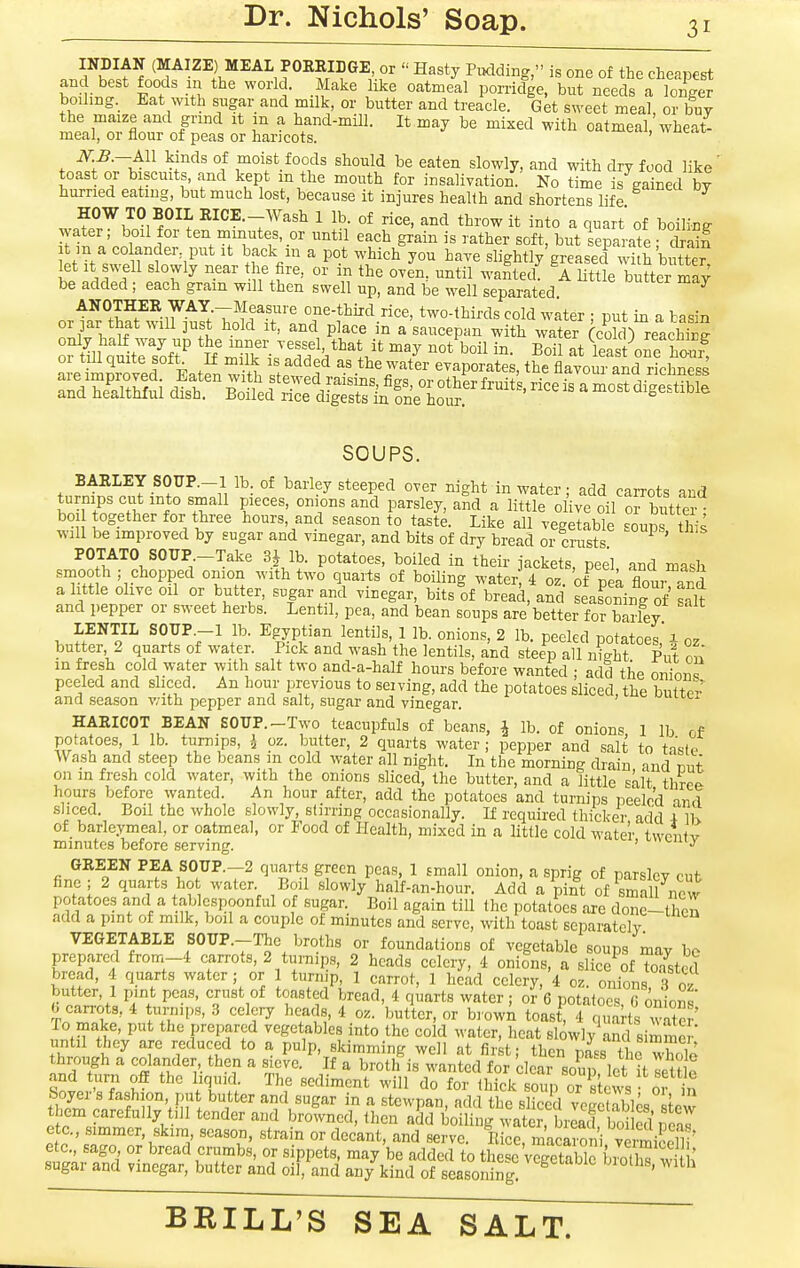 . JlTiIS ^'''^ Pudding, is one of the cheapest ho -1 -^^^^ l^^ °eeds a longer boiling. Eat with sugar and milk, or butter and treacle. Get s^Yect meal, or buy the maize and grind it m a hand-mill. It may be mixed with oatmeal, wheat- meal, or flour of peas or haricots. ' ''^^'''^ f.^^Tvci ^r^' °f should be eaten slowly, and with dry food like' toast or b scuits, and kept m the mouth for insalivation. No time is gained by hurried eating, but much lost, because it injures health and shortens life HOW TO BOIL RICE._Wash 1 lb. of rice, and throw it into a quart of boiling water; boil for ten minutes, or until each grain is rather soft, but Separate ; S t m a CO ander, put it back m a pot which you have slightly greased with bi™ let it swell slowly near the fire, or in the oven, until M-anted! A Httle buLr may be added; each grain will then swell up, and be well separated ^ ANOTHER WAY.—Measure one-third rice, two-thirds cold water ■ nut in t ba-^in or ]ar that will just hold it, and place in a'saucepan with water CcoW) reach^^^ a^SM^ sr^ss^s^ifKof ^^^^^^ SOUPS. BARLEY SOUP.-l lb of barley steeped over night in water; add carrots and turnips cut into small pieces, onions and parsley, and a little olive oil or butter boi together for three hours, and season to taste. Like all vegetable soups this will be improved by sugar and vinegar, and bits of dry bread or crusts POTATO SOUP -Take 3J lb. potatoes, boiled in their iackets, peel and mash smooth ; chopped omon with two quarts of boiling wateis 4 oz of nea flour a httle olive oil or butter, sugar and vinegar, bits^of bread, and seasoning of salt and pepper or sweet herbs. Lentil, pea, and bean soups are better for barley LENTIL SOTTP.-l lb. Egyptian lentils, 1 lb. onions, 2 lb. peeled potatoes,'4 oz butter 2 quarts of water. Pick and wash the lentils, and steep all night Put on in foesh eold water with salt two and-a-half hours before wanted : add the onion peeled and sliced. An hour previous to seiving, add the potatoes sliced, the butte'-' and season v/ith pepper and salt, sugar and vinegar. HAEICOT BEAN SOUP.-Two teacupfuls of beans, J lb. of onions 1 lb of potatoes, 1 lb. turnips, i oz. butter, 2 quarts water; pepper and salt to taste Wash and steep the beans m cold water all night. In the morning drain and nut on in fresh cold water, with the onions sliced, the butter, and a little =alt thrcf^ hours before wanted. An hour after, add the potatoes and turnips peeled and sliced. Boil the whole slowly, stirring occasionally. If required thicker add i Ih of barieymeal, or oatmeal, or Food of Health, mixed in a little cold water iw^iit^ minutes before serving. ' ^'J^ GEEEN PEA S0UP.-2 quarts green peas, 1 small onion, a sprig of parsley cut fine; 2 quarts ho water Boil slowly half-an-hour. Add a pint of smaU new potatoes and a tablcspoonful of sugar. Boil again till the potatoes are done-then add a pint of milk, boil a couple of mmutes and serve, with toast separately VEGETABLE SOUP.-Thc broths or foundations of vegetable soups may be prepared from-4 carrots, 2 turnips, 2 heads celery, 4 onions, a slice of ToTsted bread, 4 quarts water ; or 1 turnip, 1 carrot, 1 head celery, 4 oz. onions 3 07 J..^^.. 1-'''^^^' * ^^^te^ '• 6 potatoes, G onions' 0 can-ots, 4 turnips, 3 celery heads, 4 oz. butter, or brown toast, 4 quarts water' To make, put the prepared vegetables into the cold water, heat slowly^and simme^ until they are reduced to a pulp, skimming well at fir t; then mss the whole through a colander, then a sieve. If a broth is wanted for clear soup let it set? e Sni w f I'T?; d° foi- tl'ick soup or s cws 01 in Soyer s fashion put butter and sugar in a stcwpan, add the sliced vegctabte stew them carefully till tender and browned, then add boiling water, brLcf boiSl neal of i' '^^ uT^'' °[ '^PP^*'- '''^y ^'^ ^tWed to these vegetable bS wi h sugar and vinegar, butter and oil, and any kind of seasoning. '