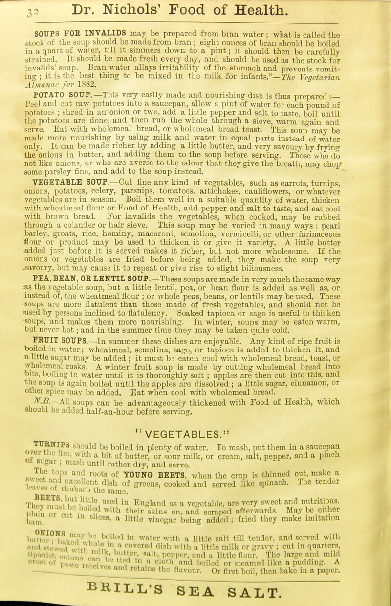 SOUPS FOR INVALIDS may be prepared from bran water ; what is called the stock of the soup should be made from bran ; eight ounces of bran should be boiled in a quart of water, till it simmers down to a pint; it should then be carefully strained. It should be made fresh every day, and should be used as the stock for invalids'soup. Bran water allays irritability of the stomach and prevents vomit- ing ; it is the best thing to be mixed in the milk for infants.—y/te Veqctarian Almavac for IS82. POTATO SOUP. —This very easily made and nourishing dish is thus prepared : Peel and cut raw potatoes into a saucepan, allow a pint of water for each pound of potatoes ; shred in an onion or two, add a little pepper and salt to taste, boil until the potatoes are done, and then rub the whole through a sieve, warm again and serve. Eat with wholemeal bread, or wholemeal bread toast. This soup may be made more nourishing by using milk and water in equal parts instead of water only. It can be made richer by adding a little butter, and very savoury by frying the onions in butter, and adding them to the soup before serving. Those who do not like onions, or who are averse to the odour that they give the breath, may chop- some parsley fine, and add to the soup instead. VEGETABLE SOUP.—Cut fine any kind of vegetables, such as carrots, turnips, onions, potatoes, celery, parsnips, tomatoes, artichokes, cauliflowers, or whatever vegetables are in season. Boil them well in a suitable quantity of water, thicken with whcatmeal flour or Food of Health, add pepper and salt to taste, and eat cool with brown bread. For invalids the vegetables, when cooked, may be rubbed through a colander or hair sieve. This soup may be varied in many ways : pearl barley, groats, rice, hominy, macaroni, semolina, vermicelli, or other farinaceous flour or product may be used to thicken it or give it variety. A Uttle butter added just before it is served makes it richer, but not more wholesome. If the onions or vegetables are fried before being added, they make the soup very savoury, but may cause it to repeat or give rise to slight biliousness. PEA, BEAN, OE LENTIL SOUP.—These soups are made in very much the same way -■as the vegetable soup, but a little lentil, pea, or bean flour is added as well as, or instead of, the wheatmeal flour ; or whole peas, beans, or lentils may be used. These soups are more flatulent than those made of fresh vegetables, and should not be ftjsed by persons inclined to flatulency. Soaked tapioca or sago is useful to thicken soups, and makes them more nourishing. In winter, soups may be eaten warm, but never hot; and in the summer time they may be taken quite cold. FRUIT SOUPS.—In summer these dishes are enjoyable. Any kind of ripe fruit is boiled in water; wheatmeal, semolina, sago, or tapioca is added to thicken it, and ti little sugar may be added ; it must be eaten cool with wholemeal bread, toast, or wholemeal rusks. A winter fruit soup is made by cutting wholemeal bread into bits, boiling in water until it is thoroughly soft; apples are then cut into this, and the soup is again boiled until the apples arc dissolved ; a little sugar, cinnamon, or other spice may be added. Eat when cool with wholemeal bread. A':i?.—All soups can be advantageously thickened with Food of Health, which should be added half-an-hour before serving. VEGETABLES. TURNIPS should be boiled in plenty of water. To mash, i>ut them in a saucepan ovei the hre, with a bit of butter, or sour milk, or cream, salt, pepper, and a pinch of sugar ; mash until rather dry, and serve. ^^ ^o'^^ YOUNG BEETS, when the crop is thinned out, make a wlu Jf of greens, cooked and served like spinach. The tender ica,\ cs oE rhubarb the same. Thov nnfJ^^^ll^''.'^'^'^ '^^ England as a vegetable, are very sweet and nutritious. t.Iain r 1 • ''^^ «l<in« on. and scraped afterwards. May be either ham ^'^t-'c vinegar being added ; fried they make imitation bu?to^°^,!.^'■^ u^^o'^p'^ water with n little salt till tender, and served with ftiKl RtcwcTl w .7 -n^^crcd dish with a little milk or gravy ; cut in quarters, Ml-'vnish oniona n^), ,' '!V^''^':' Vm>^T, and a little flour. The large and mild cnmt of t.a,tc rcno?voL° i T •'^^^ l^ilcd or steamed like a pudding. A ijtoj-cccivcsaml retains the flavour. Or first boil, then bake in a paper.