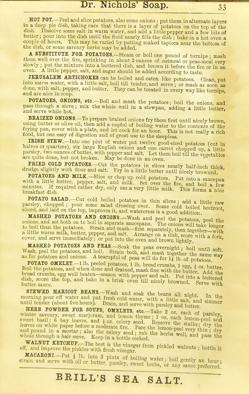 HOT POT.—Peel and slice potatoes, also some onions : put them in alternate layers in a deep pie dish, taking care that there is a layer of potatoes on the top of the dish. Dissolve some salt in warm water, and add a little pepper and a few bits of butter; pour into the dish until the fluid nearly fills the dish ; bake in a hot oven a couple of hours. This may be varied by putting soaked tapioca near the bottom of the dish, or some savoury herbs may be added. A SUBSTITUTE FOE POTATOES.-Steam or boil one pound of turnips • mash them well over the fire, sprinking in about 2 ounces of oatmeal or peas-meal very slowly ; put the mixture into a buttered dish, and brown it before the fire or in an oven. A little pepper, salt, and sugar should be added according to taste. JEEUSALEM ARTICHOKES can be boiled and eaten like potatoes. Clean put into warm water, with a little salt, boil till tender, and serve ; or mash as soon as done, with salt, pepper, and butter. They can be treated in every way Uke turnins and are nice in soup. •/ j f > POTATOES, ONIONS, etc .-Boil and mash the potatoes; boil the onions, and pass through a sieve; mix the whole well in a stewpan, adding a Uttle butter, and serve while hot. * BEAIZED ONIONS.-To prepare braized onions fry them first until nicely brown, using butter or ohve oil, then add a cupful of boiling water to the contents of the ^^^^kT' ^'^^-^ Pl-*^' ^^ ^f* ^^ J^o^- This is not really a rich food, but one easy of digestion and of great use to the sleepless. ISISH STEW.-Into one pint of water put twelve good-sized potatoes (cut in halves or quarters), six large Enghsh onions and one carrot chopped up a Uttle parsley two ounces of butter, with pepper and salt. Let them boil till the vegetables are quite done, but not broken. May be done in an oven TRIED COLD POTATOES.-Cut the potatoes in slices nearly half-inch thick dredge slightly with flour and salt. Fry in a little butter until nicely browned POTATOES AND MIIK.-Slice or chop up cold potatoes. Put into a saucepan with a little butter, pepper, salt, and milk. Set over the fire, and boil a few brSast dfsh .'^  ^''^ ^^^^ a POTATO SAIAD.-Cut cold boiled potatoes in thin slices; add a little raw parsley, chopped ; pour some salad dressing over. Some co d boiled beetrooT sliced, and laid on the top, improves it, and watercress is a good addition MASHED POTATOES AND ONIONS.-Wash and peel the potatoes  peel the onions, and set both on to boil in separate saucepans The oniom will fni^ i to boil than the potatoes. Strain aL mash-firKpaitely! then t^l^^^^^^^^^ a httle warm milk, but er, pepper, and salt. Arrange on a dish, score with 7fork cover, and serve immediately; or put into the oven and brown lightly ' MASHED POTATOES AND PEAS-Soak the peas overnight; boil until soft Wash, peel the potatoes, and boil. Strain both, and mash toiether the same wit as for potatoes and onions. A teacupful of peas will do for if lb of potatoes ^ POTATO OMELET.-llb. peeled potatoes, 1 lb. breadcrumbs, 1 egg i oz buttp. Boil the potatoes, and when done and drained, mash fine with the butter bread crumbs, egg well beaten-^season with pepper and salt. Put into a buetr^l Suterruce. ''^  ' brownef Serve STEWED HAEICOT BEANS.-Wash and soak the beans all night In ih. morning pour of! water and put fresh cold water with a hHU onu \, • until tender (about five hours]. Drain, andlerveVlIh pai-sley an^^^ HEEB POWDEE FOE SOUPS, OMELETS, etc.-Take 2 o. each oJ n.r,l winter savoury, sweet marjoram, and lemon thyme; 1 oz each loLn ,^T^^i sweet basil; 6 bay leaves, and oz. celery seed. Remove fhc iX^.S ^^ leaves on white paper before a moderate firef Pare the lemon-peel vert thfnT and pound in a mortar; also the celery seed - rub the hprh« ^nii^, ° ' ^'^^ whole through a hair sieve. Keep in a bottle corSd ^^'^ ^'^^ o^^^^llr^flt^^^^^^^^ Piclcled walnuts; bottle it