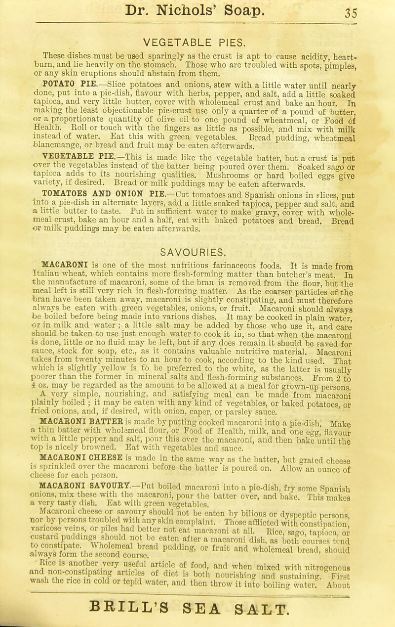 VEGETABLE PIES. These dishes must be used sparingly as the crust is apt to cause acidity, heart- burn, and lie heavily on the stomach. Those who are troubled with spots, pimples, or any skin eruptions should abstain from them. POTATO PIE.—Slice potatoes and onions, stew with a little water until nearly done, put into a pie-dish, flavour with herbs, pepper, and salt, add a little soaked tapioca, and very little butter, cover with wholemeal crust and bake an hour. In making the least objectionable pie-crust use only a quarter of a pound of butter, or a proportionate quantity of olive oil to one pound of wheatmeal, or Food of Health. Roll or touch with the fingers as little as possible, and mix with milk instead of water. Eat this with green vegetables. Bread pudding, wheatmeal blancmange, or bread and fruit may be eaten after\^-ards. VEGETABLE PIE.—This is made like the vegetable batter, but a crust is put over the vegetables instead of the batter being poured over them. Soaked sago or tapioca adds to its nourishing qualities. Mushrooms or hard boiled eggs give variety, if desired. Bread or milk puddings may be eaten afterwards. TOMATOES AND ONION PIE,—Cut tomatoes and Spanish onions in flices, put into a pie-dish in alternate layers, add a little soaked tapioca, pepper and salt, and a little butter to taste. Put in sufficient water to make gravy, cover with whole- meal crust, bake an hour and a half, eat with baked potatoes and bread. Bread or milk puddings may be eaten afterwards. SAVOURIES. MACAEONI is one of the most nutritious farinaceous foods. It is made from Italian wheat, which contains more flesh-forming matter than butcher's meat. In the manufacture of macaroni, some of the bran is removed from the flour, but the meal left is still very rich in flesh-forming matter. As the coarser particles of the bran have been taken away, macaroni is slightly constipating, and must therefore always be eaten with green vegetables, onions, or fruit. Macaroni should always be boiled before being made into various dishes. It may be cooked in plain water, or in milk and water ; a little salt may be added by those who use it, and care' .should be taken to use just enough water to cook it in, so that when the macaroni is done, little or no fluid may be left, but if any does remain it should be saved for sauce, stock for soup, etc., as it contains valuable nutritive material. Macaroni takes from twenty minutes to an hour to cook, according to the kind used. That which is slightly yellow is to be preferred to the white, as the latter is usually poorer than the former in mineral salts and flesh-forming substances. From 2 to 4 oz. may be regarded as the amount to be allowed at a meal for grown-up persons. A very simple, nourishing, and satisfying meal can be made from macaroni plainly boiled ; it may be eaten with any kind of vegetables, or baked potatoes, or fried onions, and, if desired, with onion, caper, or parsley sauce. ' MACAEONI BATTER is made by putting cooked macaroni into a pie-dish. Make a thin batter with wholemeal flour, or Food of Health, milk, and one egg, flavour with a little pepper and salt, pour this over the macaroni, and then bake until the top is nicely browned. Eat with vegetables and sauce. MACAEONI CHEESE is made in the same way as the batter, but grated cheese IS sprinkled over the macaroni before the batter is poured on. Allow an ounce of cheese for each person. MACAEONI SAVOURY.—Put boiled macaroni into a pie-dish, fry some Spanish onions, mix these with the macaroni, pour the batter over, and bake. This makes a very tasty dish. Eat with green vegetables. Macaroni cheese or savoury should not be eaten by bilious or dysnentic nersons nor by persons troubled with any skin complaint. Those afflicted with constina.' ion' varicose veins, or piles had better not cat macaroni at all. Rice, sago, tapioca, oi' ?nlwS'^ivhi° r,! be eaten after a macaroni dish, as both coui'scs tend to constipate Wholemeal bread pudding, or fruit and wholemeal bread, should always form the second course. o^uuiu nnJ'non^nnSt.-r'^ l-f'^ ^^^^ when mixed with nitrogcnous tnlT; • • P 1 f °^ '^'^ '^oth nourishing and sustaining. First wash the nee in cold or tepid water, and then throw it into boiling waterf About