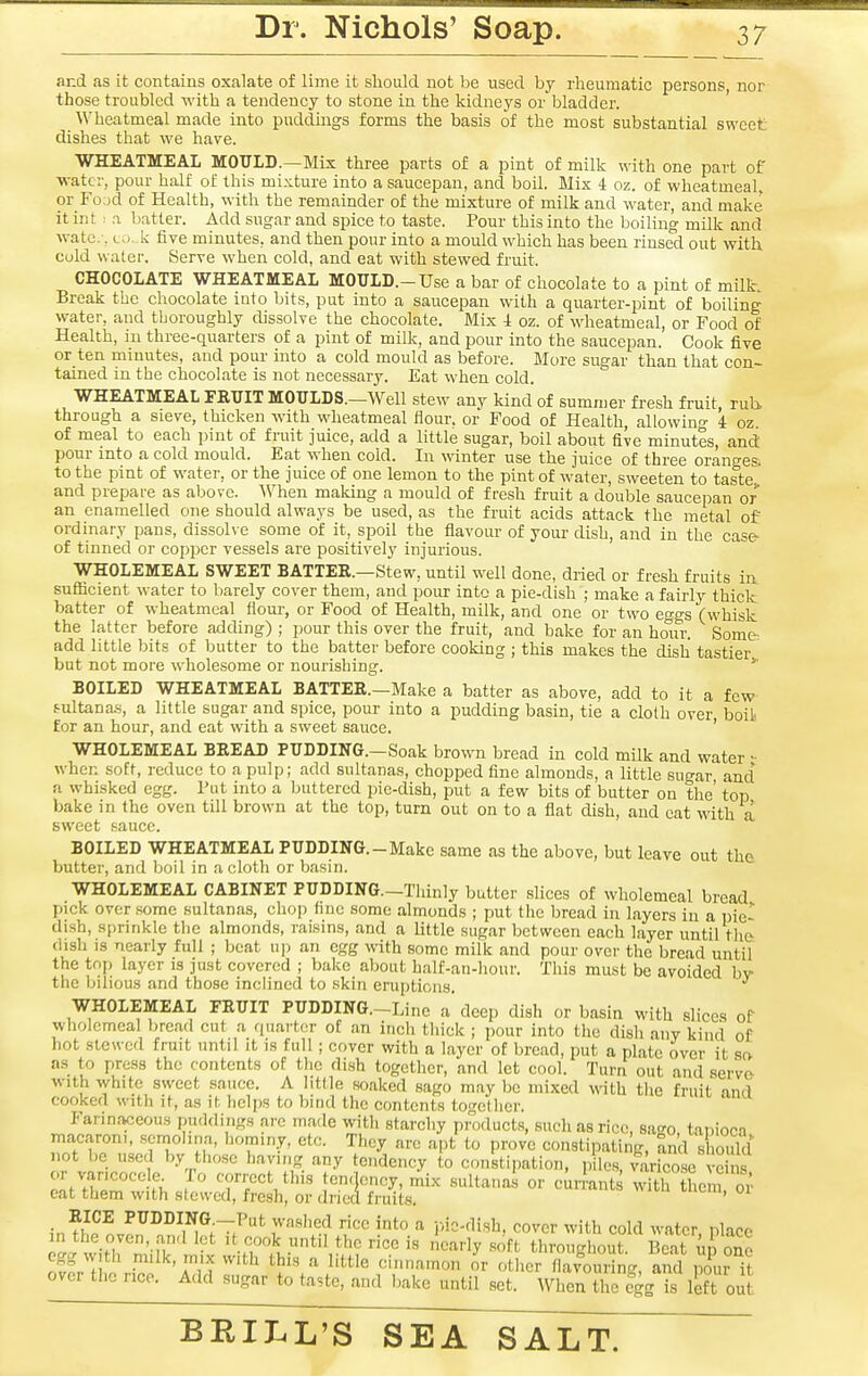 and as it contains oxalate of lime it should not be used by rheumatic persons, nor those troubled with a tendency to stone in the kidneys or bladder. ^\'heatmeal made into puddmgs forms the basis of the most substantial sweet dishes that we have. WHEATMEAL MOULD.—Mix three parts of a pint of milk with one part of water, pour half of this mixture into a saucepan, and boil. Mix i oz. of wheatmeal, or Fo.jd of Health, with the remainder of the mixture of milk and water, and make itint: a batter. Add sugar and spice to taste. Pour this into the boiling milk and wato.-, LO..k five minutes, and then pour into a mould which has been rinsed out with cold water. Serve when cold, and eat with stewed fruit. CHOCOLATE WHEATMEAL MOULD.-Use a bar of chocolate to a pint of milk. Break the chocolate into bits, put into a saucepan with a quarter-pint of boiling water, and thoroughly dissolve the chocolate. Mix i oz. of wheatmeal, or Food of Health, in three-quarters of a pint of milk, and pour into the saucepan. Cook five or ten minutes, and pour into a cold mould as before. More sugar than that con- tained in the chocolate is not necessary. Eat when cold. WHEATMEAL FRUIT MOULDS.—Well stew any kind of summer fresh fruit, rub through a sieve, thicken with wheatmeal flour, or Food of Health, allowinf»- i oz of meal to each pint of fruit juice, add a little sugar, boil about five minutes, and pour into a cold mould. Eat when cold. In winter use the juice of three oranges, to the pint of water, or the juice of one lemon to the pint of water, sweeten to taste and prepare as above. When making a mould of fresh fruit a double saucepan or an enamelled one should always be used, as the fruit acids attack the metal of ordinary pans, dissolve some of it, spoil the fiavour of your dish, and in the case- of tinned or copper vessels are positively injurious. WHOLEMEAL SWEET BATTER.—Stew, until well done, dried or fresh fruits in sufiBcient water to barely cover them, and pour into a pie-dish ; make a fairly thick batter of wheatmeal flour-, or Food of Health, milk, and one or two eggs (whisk the latter before adding) ; pour this over the fruit, and bake for an hour. Som& add little bits of butter to the batter before cooking ; this makes the dish tastier but not more wholesome or nourishing. BOILED WHEATMEAL BATTER.—Make a batter as above, add to it a few f-ultana-s, a little sugar and spice, pour into a pudding basin, tie a cloth over boil for an hour, and cat with a sweet sauce. ' WHOLEMEAL BREAD PUDDING.-Soak brown bread in cold milk and water - when soft, reduce to a pulp; add sultanas, chopped fine almonds, a little sugar and a whisked egg. Put into a buttered pic-dish, put a few bits of butter on the' top bake in the oven till brown at the top, turn out on to a flat dish, and cat with a sweet sauce. BOILED WHEATMEAL PUDDING.-Make same as the above, but leave out the butter, and boil in a cloth or basin. WHOLEMEAL CABINET PUDDING—Thinly butter slices of wholemeal bread pick over some sultanas, chop fine some almonds ; put the bread in layers in a pie- dish, sprinkle the almonds, raisins, and a little sugar between each layer until the dish is nearly full ; beat up an egg with some milk and pour over the bread until the top layer is just covered ; bake about half-an-liour. This must be avoided hv the bilious and those inclined to skin eruptions. WHOLEMEAL FRUIT PUDDING.-Line a' deep dish or basin with slices of wholemeal bread cut a quarter of an inch thick ; pour into the disli any kind of hot stewed fruit until it is full ; cover with a layer of l)rcad, put a plate over it so as to press the contents of the dish together, and let cool. Turn out and servo with white sweet sauce. A little soaked sago may be mixed with the fruit and cooked with it, as it helps to bind the contents togelhcr. Farinaceous puddings arc made with starchy products, such as rice, sn^o tai)ioca macaroni, semolina, hominy, etc. They arc apt to prove constipating, and should not be used by those having any tendency to constipation, p Ics, varW ve ns or varicocele To correct lliis ten.lency, mix sultana.s or currants with them or eat them with stewed, fresh, or dried fruits. ' . ^^^^ PUDDING—Put washed rice into a jMc-dish. cover with cold water nlaoo in the oven, and let ,t cook until the rice is nearly soft throughor 1 eat uJ oS egg with nnlk, mix with this a little cinnamon or other flavouring, aS Zr it over the ncc. Add sugar to taste, and bake until set. When the egg is left out