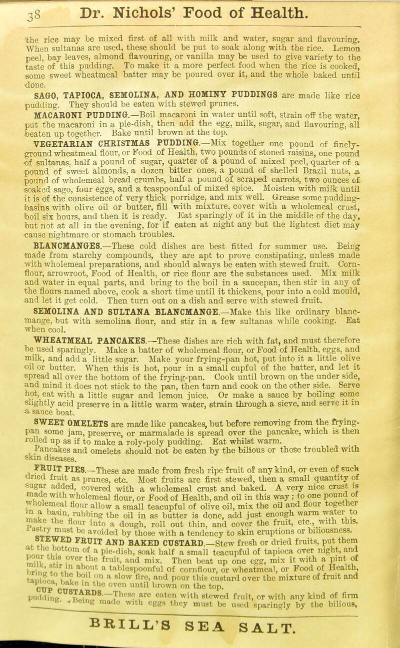 the rice may be mixed first of all with milk and water, sugar and flavouring. When sultanas are used, these should be put to soak along with the rice. Lemon peel, bay leaves, almond flavouring, or vanilla may be used to give variety to the taste of this pudding. To make it a more perfect food when the rice is cooked, some sweet wheatmeal batter may be poured over it, and the whole baked until •done. SAGO, TAPIOCA, SEMOLINA, AND HOMINY PUDDINGS are made like rice pudding. They should be eaten with stewed prunes. MACARONI PUDDING.—Boil macaroni in water until soft, strain off the water, put the macaroni in a pie-dish, then add the egg, milk, sugar, and flavouring, all beaten up together. Bake until brown at the top. VEGETABIAN CHRISTMAS PUDDING.—Mix together one pound of finely- ground wheatmeal flour, or Food of Health, two pounds of stoned raisins, one pound of sultanas, half a pound of sugar, quarter of a pound of mixed peel, quarter of a pound of sweet almonds, a dozen bitter ones, a pound of shelled Brazil nuts, a pound of wholemeal bread crumbs, half a pound of scraped carrots, two ounces of soaked sago, four eggs, and a teaspoonf ul of mixed spice. Moisten with milk until it is of the consistence of very thick porridge, and mix well. Grease some pudding- basins with olive oil or butter, fill with mixture, cover with a wholemeal crust, boil six hours, and then it is ready. Eat sparingly of it in the middle of the day, but not at all in the evening, for if eaten at night any but the lightest diet may •cause nightmare or stomach troubles. BLANCMANGES.—These cold dishes are best fitted for summer use. Being made from starchy compounds, they are apt to prove constipating, unless made with wholemeal preparations, and should always be eaten with stewed fruit. Corn- flour, arrowroot. Food of Health, or rice flour are the substances used. Mix milk and water in equal parts, and bring to the boil in a saucepan, then stir in any of the flours named above, cook a short time until it thickens, pour into a cold mould, and let it get cold. Then turn out on a dish and serve with stewed fruit. SEMOLINA AND SULTANA BLANCMANGE.—Make this like ordinary blanc- mange, but with semolina flour, and stir in a few sultanas while cooking. Eat when cool. WHEATMEAL PANCAKES.—These dishes are rich with fat, and must therefore be used sparingly. Make a batter of wholemeal flour, or Food of Health, eggs, and milk, and add a. little sugar. Make your frying-pan hot, put into it a little olive oil or butter. When this is hot, pour in a small cupful of the batter, and let it spread all over the bottom of the frying-pan. Cook until brown on the under side, and mind it does not stick to the pan, then turn and cook on the other side. Serve hot, eat with a little sugar and lemon juice. Or make a sauce by boiling some slightly acid preserve in a little warm water, strain through a sieve, and serve it in a sauce boat. SWEET OMELETS are made like pancakes, but before removing from the frying- pan some jam, preserve, or marmalade is spread over the pancake, which is then rolled up as if to make a roly-poly pudding. Eat whilst warm. Pancakes and omelets should not be eaten by the bilious or those troubled with skin diseases. FRUIT PIES.—These arc made from fresh ripe fruit of any kind, or even of such ctricd fruit as prunes, etc. Most fi-uits are first stewed, then a small quantity of sugar added, covered with a wholemeal crust and baked. A very nice crust is made with wholemeal flour, or Food of Health, and oil in this way ; to one pound of wholemeal flour allow a small teacupful of olive oil, mix the oil and flour together in a basin, rubbing the oil in as butter is done, add just enough warm water to make the flour into a dough, roll out thin, and cover the fruit, etc., with this. ^aJp^ '^'oif'cd by those with a tendency to skin eruptions or biliousness. STEWED FRUIT AND BAKED CUSTARD.—Stew fresh or dried fruits, put them aiiiic bottom of a pic-disli, soak half a small teacupful of tapioca over night, and pour this over the fruit,, and mix. Then beat up one egg, mix it with a pint of hrin;, f *u V P,*- tablcspoonful of cornflour, or wheatmeal, or Food of Health, tiiniLo I , .^'ow fire, and pour this custard over the mixture of fruit and tapioca, bake in the oven until brown on the top. xnuUnn^^^J.f^^^^—V'''^ ^''•'i stewed fruit, or with any kind of firm Willi cKgs they must be used sparingly by the bilious,