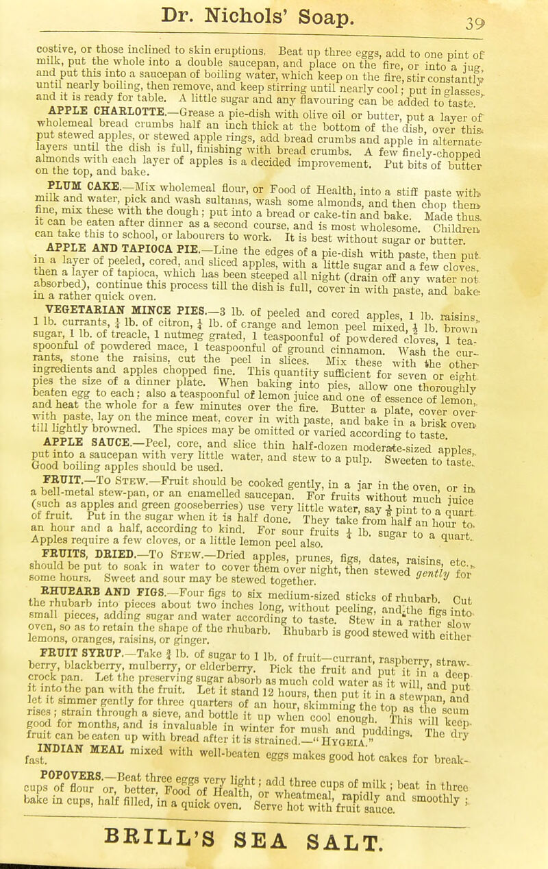 costive, or those inclined to skin eruptions, Beat up three eggs, add to one pint of milk, put the whole into a double saucepan, and place on the fire, or into a im and put this into a saucepan of boiling water, which keep on the fire, stir constantly until nearly boiling, then remove, and keep stirring until nearly cool: nut in srlassp^ and it is ready for table. A little sugar and any flavouring can be added to taste ^ APPLE CHARLOTTE-Grease a pie-dish with olive oil or butter, put a layer of wholemeal bread crumbs half an inch thick at the bottom of the disb over thi- put stewed apples or stewed apple rings, add bread crumbs and apple in alternate layers until the dish is full, finishing with bread crumbs. A few finely-chopped almonds with each layer of apples is a decided improvement. Put bits of butter on the top, and bake. ui^uv^^ PLUM CAp.-Mix wholemeal flour, or Food of Health, into a stifiE paste with milk and water, pick and wash sultanas, wash some almonds, and then chop then> .^.T f ^ ^ll^ '^''^^' P''* ^''^^ °^ ^ake-tin and bake. Made thus, f? ? f ,^ ^ ^^'i is most wholesome. Cliildrea can take this to school, or labourers to work. It is best without sugar or butter APPLE AND TAPIOCA PIE.-Line the edges of a pie-dish with paste then nut m a layer of peeled, cored and sliced apples, with a little suglr anK lew cTo?e^ 1wLh('' °f *^P^°f,'.^^l^i°l^ 1^-,^ been steeped all night (drafn off Ly water not' fa Itathi SrcfovVn' P ^ ^'^^ P-^ake VEGETAEIAN MINCE PIES.-3 lb. of peeled and cored apples, 1 lb raisins 1 lb. currants, J lb. of citron, i lb. of orange and lemon peel mixed Vlb b ovvn sugar, 1 lb of treacle 1 nutmeg grated, 1 teaspoonful of powd^ed cloves', 1 ?ea spoonful of powdered mace, 1 teaspoonful of ground cinnamon. Wash the cur rants stone the raisms cut the peel in slices. Mix these with the other- ingredients and app es chopped fine. This quantity sufficient for seven or eShf pies the size of a dinner plate. When baking into pies, allow one thorough^ tf Z.f% ° ^teaspoonful of lemon juice and one of essence of lemon and heat the whole for a few minutes over the fire. Butter a plate, cover ov^r with paste, lay on the mince meat, cover in with paste, and bake in a brisk ove^ till lightly browned. The spices may be omitted or varied according to taste APPLE SAirCE.-Peel, core and slice thin half-dozen moderarte-sized apples put into a saucepan with very little water, and stew to a pulp. Sweeten to taste' Good boiling apples should be used. ^ ^ weeien to taste. FEUIT^To STEW.-Fruit should be cooked gently, in a jar in the oven or ia a bell-metal stew-pan, or an enamel ed saucepan. Fot fruits without much i^ce (such as apples and green gooseberries) use veiy little water, say 4 pint to a Quart of fruit. Put in the sugar when It is half done. They take'from halfan hour Ta an hour and a half, according to kind. For sour fruits i lb. sugar to a Quart Apples require a few cloves, or a little lemon peel also ^ FEITITS, DEIED.-To STEW.-Dried apples, prunes, figs, dates, raisins eto should be put to soak in water to cover them over night, then stewed nentlv for some hours. Sweet and sour may be stewed together yt-'t^y ror .i,^^^^^- AND FIGS.-Four figs to six medium-sized sticks of rhubarb Cnf the rhubarb into pieces about two inches long, without peeling, and^the fi^s into small pieces, adding sugar and water according to taste. Stew in a rShpf <.i^ oven, so as to retain the shape of the rhubarb. Rhubarb's good stewed vvUh either lemons, oranges, raisms, or ginger. ^ oi-t-vvtu wicn eitlier >, ^2^11 ^^^^•'^It^ ^ *° 1 of fruit-currant, raspberry straw berry, blackbciry mulberry, or elderberry. Pick the fruit and put it 7n'a der^ ^* preserving sugar absorb as much cold water as it wil and put It into the pan with the fruit. Let it stand 12 hours flipn r„.f ,-f / ' P let it simm^er gently for three quarters oTL hrr sk mmiCthe ton t'If '''^ rises; strain through a sieve, ami bottle it up when coTenfuih ThK 1°' good for months, and is invaluable in winter for mush and ?L l! ''^''P- fruit can be eaten up with bread after it k strained ^ HyOEli '^'^ JNDIAN MEAL mixed with well-beaten eggs makes good hot cakes for break- cup!TS'-oT:''£\2'1oof Wei^^^^ '.^''^ three bale in cups, half fiLti/atu^l ^'T'sZZ'SZ^l;SfLT' ^'^^^^ '