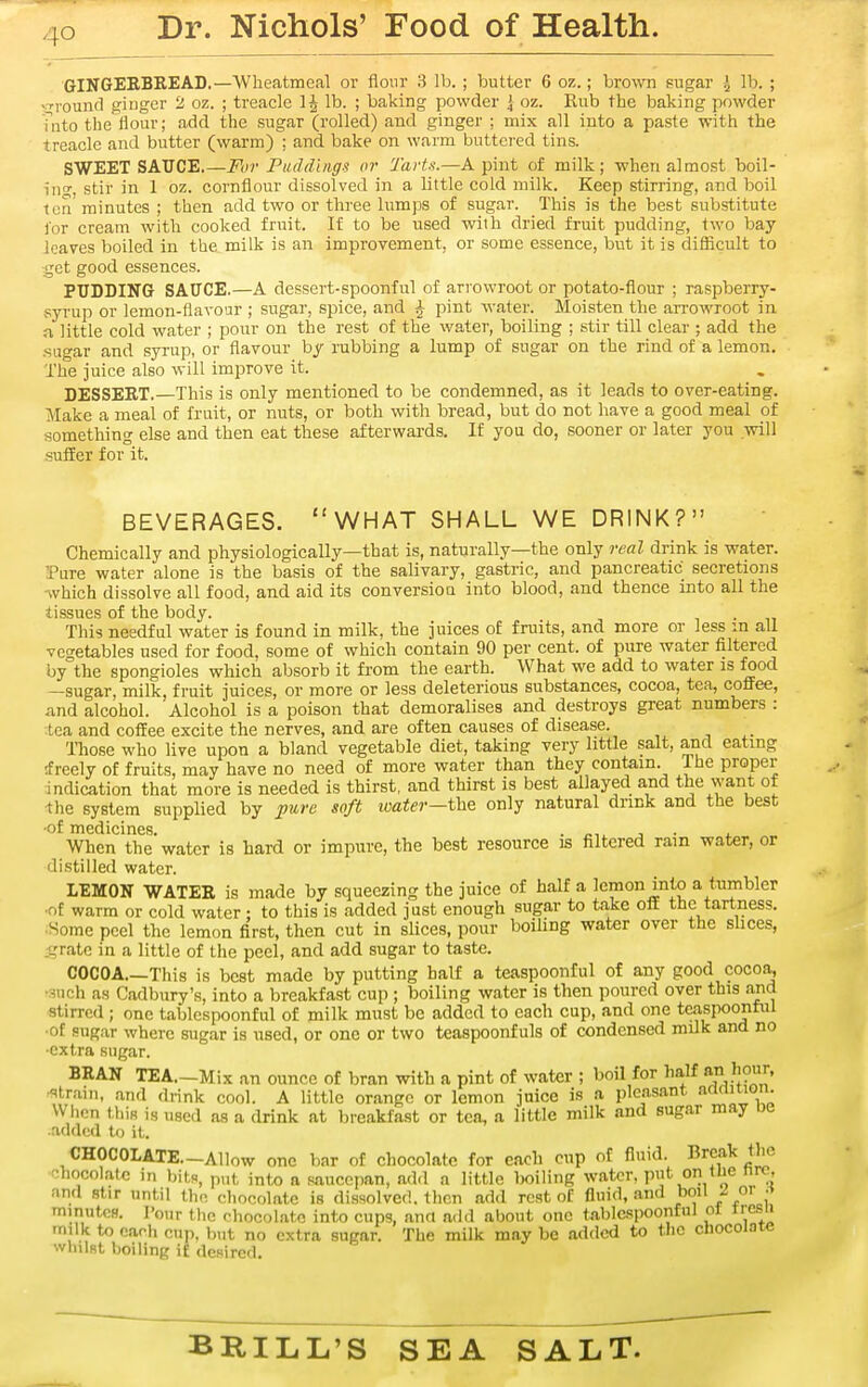 GINGEEBREAD.—Wlieatmeal or flour 3 lb. ; butter 6 o?,.; brown sugar { lb. ; ■Ti'ound ginger 2 oz. ; treacle lb. ; baking powder \ oz. Rub the baking powder Tiito the flour; add the sugar (rolled) and ginger ; mix all into a paste with the treacle and butter (warm) ; and bake on warm buttered tins. SWEET SAUCE.—For Puddings or Tartu.—A pint of milk; when almost boil- ino-, stir in 1 oz. cornflour dissolved in a little cold milk. Keep stirring, and boil tea minutes ; then add two or three lumps of sugar. This is the best substitute for cream with cooked fruit. If to be used with dried fruit pudding, two bay- leaves boiled in the milk is an improvement, or some essence, but it is diflacult to ■get good essences. PUDDING SAUCE.—A dessert-spoonful of arrowroot or potato-flour ; raspberry- syi-up or lemon-flavour ; sugar, spice, and ^ pint water. Moisten the arrowroot in a little cold water ; pour on the rest of the water, boiling ; stir till clear ; add the -sugar and syrup, or flavour by rubbing a lump of sugar on the rind of a lemon. The juice also will improve it. DESSERT.—This is only mentioned to be condemned, as it leads to over-eating. Make a meal of fruit, or nuts, or both with bread, but do not have a good meal of something else and then eat these afterwai-ds. If you do, sooner or later you will suffer for it. BEVERAGES. WHAT SHALL WE DRINK? Chemically and physiologically—that is, naturally—the only real drink is water. Pure water alone is the basis of the salivary, gastric, and pancreatic secretions -which dissolve all food, and aid its conversioQ into blood, and thence into all the tissues of the body. This needful water is found in milk, the juices of fruits, and more or less m all vegetables used for food, some of which contain 90 per cent, of pure water filtered by the spongioles which absorb it from the earth. What we add to water is food —sugar, milk, fruit juices, or more or less deleterious substances, cocoa, tea, coffee, and alcohol. Alcohol is a poison that demoralises and destroys great numbers : tea and coffee excite the nerves, and are often causes of disease. ITiose who live upon a bland vegetable diet, taking very little salt, and eating rfreely of fruits, may have no need of more water than they contain. The proper indication that more is needed is thirst, and thirst is best allayed and the want of •the system supplied by j>ure soft ivater—the only natural dnnk and the best •of medicines. j. When the water is hard or impure, the best resource is filtered ram water, or distilled water. LEMON WATER is made by squeezing the juice of half a lemon into a tumbler •of warm or cold water ; to this is added just enough sugar to take off the tartness. ^Some peel the lemon first, then cut in slices, pour boiling water over the slices, .-L,'ratc in a little of the peel, and add sugar to taste. COCOA This is best made by putting half a teaspoonful of any good coco^ •such as Cadbury's, into a breakfast cup ; boiling water is then poured over this and stirred ; one tablespoonful of milk must be added to each cup, and one teaspoonful •of sugar where sugar is used, or one or two teaspoonfuls of condensed milk and no •extra sugar. BRAN TEA.-Mix an ounce of bran with a pint of water ; boil for half an 'iour, -^ttrain, and drink cool. A little orange or lemon juice is a pleasant adrtition. When this is used ns a drink at breakfast or tea, a little milk and sugar may ue •added to it. CHOCOLATE.-Allow one bar of chocolate for each cup of fluid. Break tlic chocolate in bits, p„t, into a saucepan, add a little Iwiling water, put on the nrc, and stir until tlm. chocolate is dissolved, then add rest of fluid, and poi\ ^ o\ .i minutcH. I'our the chocolate into cups, ana add about one tiibl&spoonful ot irc.su milk to each cup, but no extra sugar. The milk may be added to the cliocoJote whilst boiling if desired.