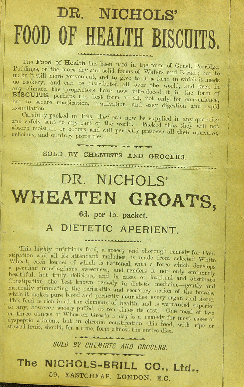 BK. NICHOLS' FOOD OF Mm^BISCDITS. The Food of Health has been used in the form of Gruel, Porridge f ;-n  '^''^ '^ °f Wafers and Bread /but to make A stiU more convenient, and to give to it a form in which it needs no cookery, and can be distributed all over the world, and keep in mSCUITS nrb^'Tf*'^'^ it in the form of BISCUITS, perhaps the best form of all, not only for convenience iLuatSr diUon :Xap5 .nri^rfl^ ^^^y <^^^ ^o^v be supplied in any quantity and safely s^ent to any part of the world. Packed thus they wUl not absorb moisture or odours, and will perfectly preserve all thef/nutr tive delicious, and salutary properties. nutiitive, ^ ^ ^ » WW -W-W WW ^1 SOLD BY CHEMISTS AND GROCERS. DR. NICHOLS' WHEATEN GROATS, 6d. per lb. packet. A DIETETIC APERIENT. This highly nutritious food, a speedy and thorough remedy for Cn^ stipation and all its attendant maladies, is made from selected wSto Wheat each kernel of which is flattened, with a force which dereW a peciihar mucilaginous sweetness, and renders it not only eminentlv healthful but truly delicious, and in cases of habitual and oKstinS Constipation, the best known remedy in dietetic medicine--gent y 4,1 naturally stimulating the peristaltic and secretory action of the bowX while It makes pure b ood and perfectly nourishes every organ and tiZe This food IS rich m al the elements of health, and is warranted sunS to any, however widely puffed, at ten times its cost. One meal f Z stew^ed^ruit, should, for a ti^rmXsr^^^^^^^ ^^^^ ^'^ - SOLD Br CHEMISTS AND GROCERS. The NICHOLS-BRILL CO., Ltd., 59, EASTCHEAP, LONDON, E.G.