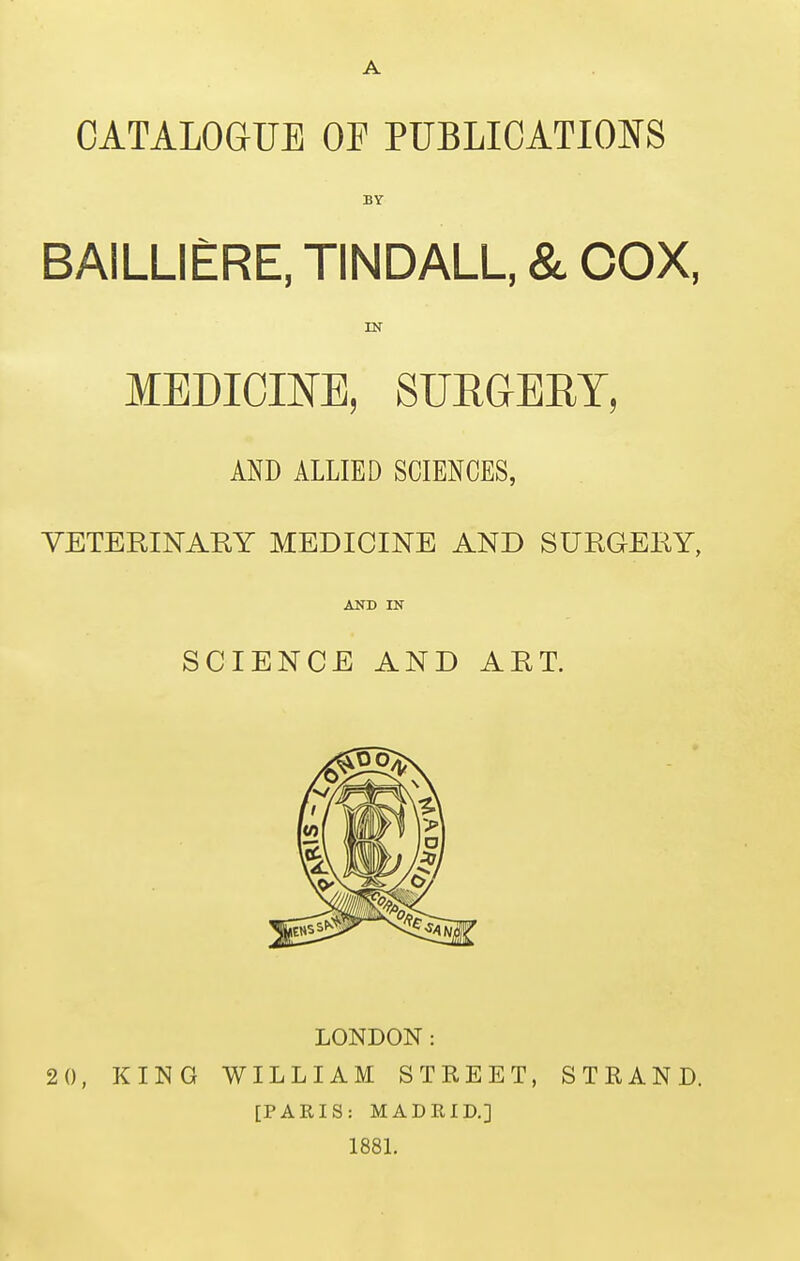 A CATALOGUE OF PUBLICATIONS BY BAILLIERE, TINDALL, & COX, IN MEDICm, SUEGEET, AND ALLIED SCIENCES, VETERINARY MEDICINE AND SURGERY, SCIENCE AND ART. LONDON: 20, KING WILLIAM STREET, STRAND. [PARIS: MADRID.] 1881.