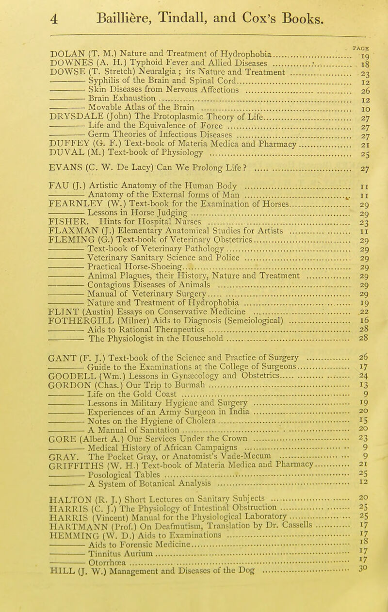 DOLAN (T. M.) Nature and Treatment of Hydrophobia ig DOWNES (A. H.) Typhoid Fever and Allied Diseases i8 DOWSE (T. Stretch) Neuralgia ; its Nature and Treatment 23 Syphilis of the Brain and Spinal Cord 12 Skin Diseases from Nervous Affections 26 Brain Exhaustion 12 . Movable Atlas of the Brain 10 DRYSDALE (John) The Protoplasmic Theory of Life 27 Life and the Equivalence of Force 27 • Germ Theories of Infectious Diseases 27 DUFFEY (G. F.) Text-book of Materia Medica and Pharmacy 21 DUVAL (M.) Text-book of Physiology 25 EVANS (C. W. De Lacy) Can We Prolong Life? 27 FAU (J.) Artistic Anatomy of the Human Body 11 Anatomy of the External forms of Man ^. 11 FEARNLEY (W.) Text-book for the Examination of Horses 29 Lessons in Horse Judging 29 FISHER. Hints for Hospital Nurses 23 FLAXMAN (J.) Elementary Anatomical Studies for Artists 11 FLEMING (G.) Text-book of Veterinary Obstetrics 29 Text-book of Veterinary Pathology 29 Veterinary Sanitary Science and Police 29 Practical Horse-Shoeing 29 Animal Plagues, their History, Nature and Treatment 29 — Contagious Diseases of Animals 29 Manual of Veterinary Surgery 29 Nature and Treatment of Hydrophobia 19 FLINT (Austin) Essays on Conservative Medicine 22 FOTHERGILL (Milner) Aids to Diagnosis (Semeiological) 16 Aids to Rational Therapeutics 28 The Physiologist in the Household 28 GANT (F. J.) Text-book of the Science and Practice of Surgery 26 Guide to the Examinations at the College of Surgeons 17 GOODELL (Wm.) Lessons in Gyncecology and Obstetrics 24 GORDON (Chas.) Our Trip to Burraah 13 Life on the Gold Coast 9 Lessons in Military Hygiene and Surgery 19 Experiences of an Army Surgeon in India 20 Notes on the Hygiene of Cholera 15 A Manual of Sanitation 20 GORE (Albert A.) Our Services Under the Crown 23 . Medical History of African Campaigns 9 GRAY. The Pocket Gray, or Anatomist's Vade-Mecum 9 GRIFFITHS (W. PI.) Text-book of Materia Medica and Pharmacy 21 Posological Tables 25 A System of Botanical Analysis 12 HALTON (R. J.) Short Lectures on Sanitary Subjects 20 HARRIS (C. J.) The Physiology of Intestinal Obstruction 25 HARRIS (Vincent) Manual for the Physiological Laboratory ... 25 HARTMANN (Prof.) On Deafmutism, Translation by Dr. Cassells 17 HEMMING (W. D.) Aids to Examinations '7 Aids to Forensic Medicine Tinnitus Aurium ^7 Otorrhoca HILL (J. W.) Management and Diseases of the Dog 3°