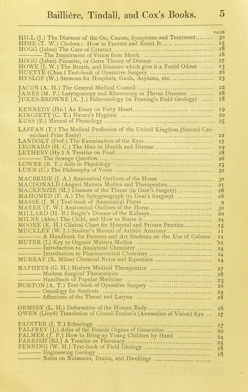 PAGE HILL (J.) The Diseases of the Ox, Causes, Symptoms and Treatment 30 HI'ME {T. W.) Cholera: How to Prevent and Resist It iS HOGG (Jabez) The Cure of Cataract 18 The Impairment of Vision from Shock 18 HOGG (Jabez) Parasitic, or Germ Theory of Disease 27 HOWE (J. W.) The Breath, and Diseases which give it a Fcetid Odour 13 HUETTE (Chas.) Text-book of Operative Surgery 26 HYSLOP (W.) Sermons for Hospitals, Gaols, Asylums, etc 23 JACOB (A. H.) The General Medical Council ■. 22 JAMES (M. P.) Laryngoscopy and Rhinoscopy in Throat Diseases 28 JUKES-BROWNE (A. J.) Paleontology (in Penning's Field Geology) 18 KENNEDY (Hy.) An Essay on Fatty Heart 19 KINGZETT (C. T.) Nature's Hygiene 20 KUSS (E.) Manual of Physiology 25 LAFFAN (T.) The Medical Profession of the United Kingdom (Second Car- michael Prize Essay) 22 LANDOLT (Prof) The Examination of the Eyes 17 LEONARD (H. C.) The Hair in Health and Disease 19 LETHEBY (Hy.) A Treatise on Food 18 The .Sewage Question 26 LOWNE (B. T.) Aids to Physiology 25 LUNN (C.) The Philosophy of Voice 30 MACBRIDE (J. A.) Anatomical Outlines of the Horse 30 MACDONALD (Angus) Materia Medica and Therapeutics 21 MACKENZIE (M.) Diseases of the Throat (in Gant's Surgery) 28 MAHOMED (F. A.) The Sphygmograph (in Gant's Surgery) 26 MASSE (J. N.) Text-book of Anatomical Plates 9 MAYER (T. W.) Anatomical Outlines of the Horse 30 MILLARD (H. B.) Bright's Disease of the Kidneys 20 MILNE (Alex.) The Child, and How to Nurse it 24 MOORE (E. H.) Chnical Chart for Hospital and Private Practice 15 MUCKLEY (W.J.) Student's Manual of Artistic Anatomy 11 A Handbook for Painters and Art Students on the Use of Colours 11 MUTER (J.) Key to Organic Materia Medica *2I Introduction to Analytical Chemistry 14 Introduction to Pharmaceutical Chemistry 14 MURRAY (R. Milne) Chemical Notes and Equations 14 NAPHEYS (G. H.) Modern Medical Therapeutics 27 Modem Surgical Therapeutics 28 Handbook of Popular Medicine 23 NORTON (A. T.) Text-book of Operative Surgery 26 Osteology for Students 24 Affections of the Throat and Larynx 28 ORMSBY (L. H.) Deformities of the Human Body 16 OWEN (Lloyd) Translation of Giraud-Teulon's (Anomalies of Vision) Eye ... 17 PAINTER (J. T.) Ethnology PALFREY (J.) Atlas of the Female Organs of Generation .... PALMER (J. F.) How to Bring up Young Children by Hand PARRISH (Ed.) A Treatise on Pharmacy PENNING (W. H.) Text-book of Field Geology Engineering Geology Notes on Nuisances, Drains, and Dwellings , 17 10 24 25 18 18