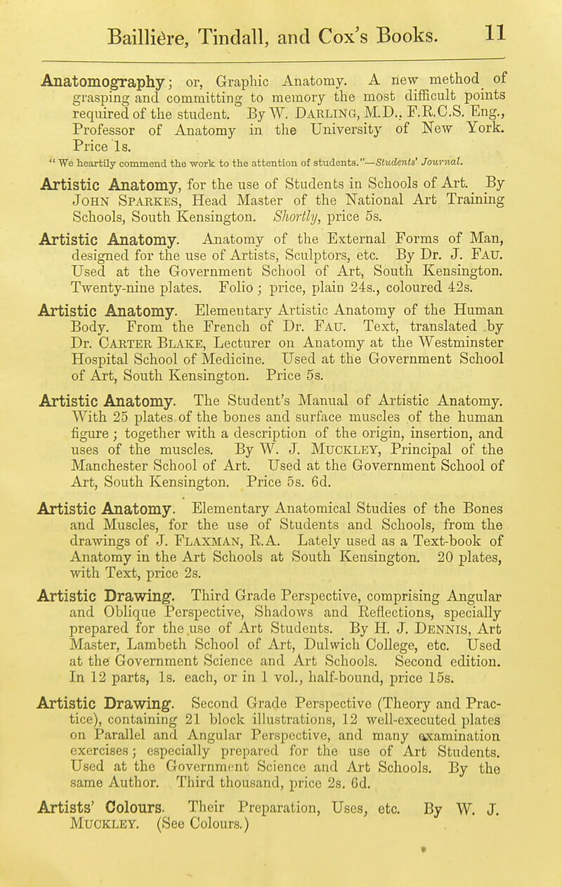 Anatomography J or, Graphic Anatomy. A new method of grasping and committing to memory the most difficult points required of the student. By W. DARLING, M.D., F.RC.S. Eng., Professor of Anatomy in the University of New York. Price Is.  We heartily commend the work to the attention of students.—Students' Journal. Artistic Anatomy, for the use of Students in Schools of Art. By John Sparkes, Head Master of the National Art Training Schools, South Kensington. Shortly, price 5s. Artistic Anatomy. Anatomy of the External Forms of Man, designed for the use of Artists, Sculptors, etc. By Dr. J. Fau. Used at the Government School of Art, South Kensington. Twenty-nine plates. Folio; price, plain 24s., coloured 42s. Artistic Anatomy. Elementary Artistic Anatomy of the Human Body. From the French of Dr. Fau. Text, translated by Dr. Carter Blake, Lecturer on Anatomy at the Westminster Hospital School of Medicine. Used at the Government School of Art, South Kensington. Price 5 s. Artistic Anatomy. The Student's Manual of Artistic Anatomy. With. 25 plates of the bones and surface muscles of the human figure; together with a description of the origin, insertion, and uses of the muscles. By W. J. Muckley, Principal of the Manchester School of Art. Used at the Government School of Art, South Kensington. Price 5s. 6d. Artistic Anatomy. Elementary Anatomical Studies of the Bones and Muscles, for the use of Students and Schools, from the drawings of J. Flaxman, R.A. Lately used as a Text-book of Anatomy in the Art Schools at South Kensington. 20 plates, with Text, price 2s. Artistic Drawing. Third Grade Perspective, comprising Angular and Oblique Perspective, Shadows and Reflections, specially prepared for the use of Art Students. By H. J. Dennis, Art Master, Lambeth School of Art, Dulwich College, etc. Used at the Government Science and Art Schools. Second edition. In 12 parts, Is. each, or in 1 vol., half-bound, price 15s. Artistic Drawing. Second Grade Perspective (Theory and Prac- tice), containing 21 block ilkistrations, 12 well-executed plates on Parallel and Angular Perspective, and many examination exercises; especially prepared for the use of Art Students. Used at the Government Science and Art Schools. By the same Author. Third thousand, price 2s. 6d. Artists' Colours. Their Preparation, Uses, etc. By W. J. Muckley. (See Colours.)