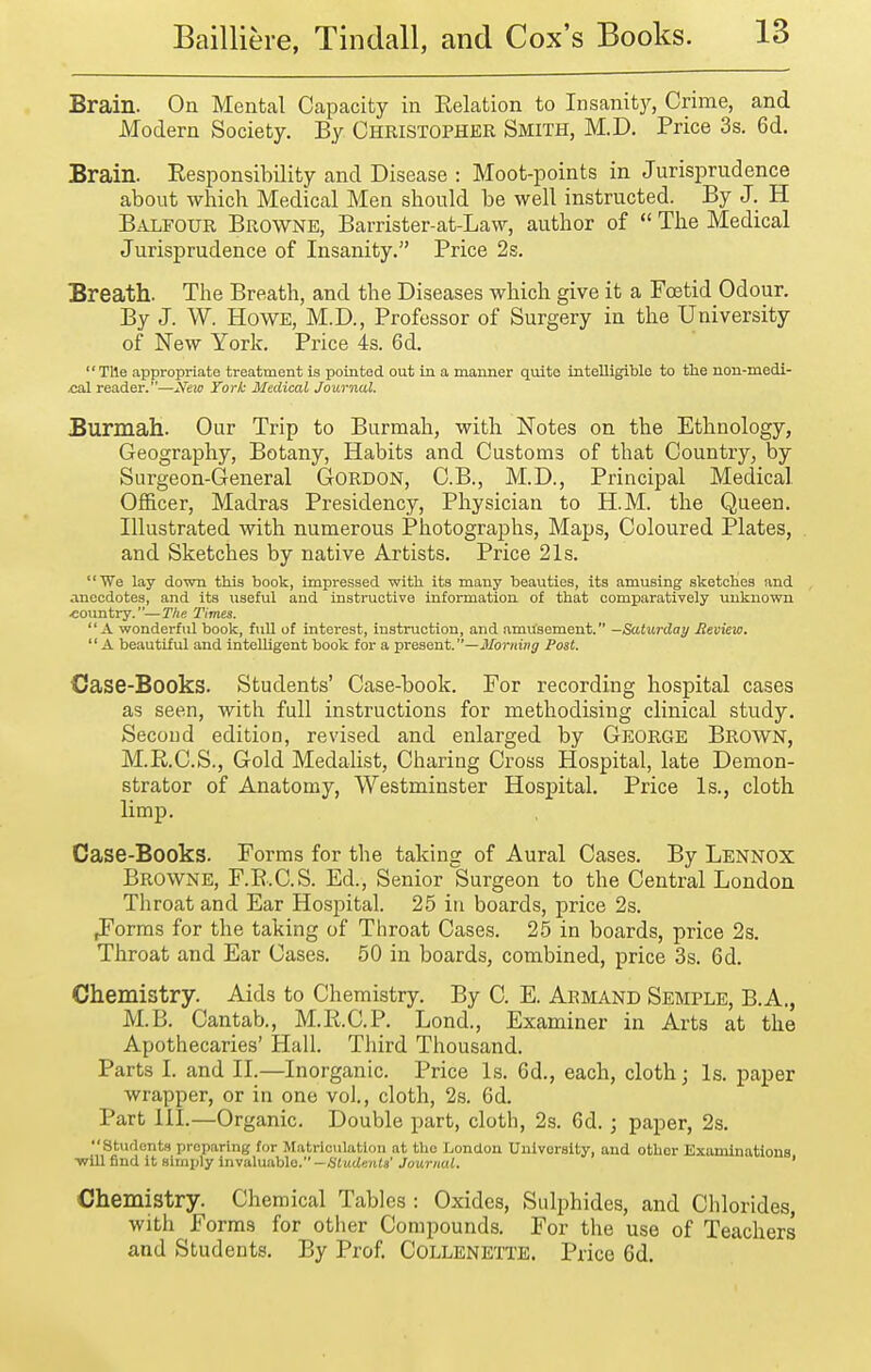 Brain. On Mental Capacity in Relation to Insanity, Crime, and Modern Society. By Christopher Smith, M.D. Price 3s. 6d, Brain. Eesponsibility and Disease : Moot-points in Jurisprudence about which Medical Men should be well instructed. By J. H Balfour Browne, Barrister-at-Law, author of  The Medical Jurisprudence of Insanity. Price 2s. Breath. The Breath, and the Diseases which give it a Foetid Odour. By J. W. Howe, M.D., Professor of Surgery in the University of New York. Price 4s. 6d. TUe appropriate treatment is pointed out in a manner quite intelligible to the non-medi- .cal reader.—Xew York Medical Journal. Burmah. Our Trip to Burmah, with Notes on the Ethnology, Geography, Botany, Habits and Customs of that Country, by Surgeon-General Gordon, C.B., M.D., Principal Medical Officer, Madras Presidency, Physician to H.M. the Queen. Illustrated with numerous Photographs, Maps, Coloured Plates, and Sketches by native Artists. Price 21s. We lay down this book, impressed with its many beauties, its amusing sketches and anecdotes, and its useful and instructive information of that comparatively unknown •country.—The Times. A wonderful book, fuU of interest, instruction, and amusement. —Saturday Meview,  A beautiful and inteUigent book for a present.—i)/or;iinj Fast. Case-Books. Students' Case-book. For recording hospital cases as seen, with full instructions for methodising clinical study. Secoud edition, revised and enlarged by George Brown, M.E.C.S., Gold Medalist, Charing Cross Hospital, late Demon- strator of Anatomy, Westminster Hospital. Price Is., cloth limp. Case-Books. Forms for the taking of Aural Cases. By Lennox Browne, F.E.C.S. Ed., Senior Surgeon to the Central London Throat and Ear Hospital. 25 in boards, price 2s. ^orms for the taking of Throat Cases. 25 in boards, price 2s. Throat and Ear Cases. 50 in boards, combined, price 3s. 6d. Chemistry. Aids to Chemistry. By C. E. Armand Semple, B.A., M.B. Cantab., M.E.C.P. Lond., Examiner in Arts at the Apothecaries' Hall. Third Thousand. Parts I. and II.—Inorganic. Price Is. 6d., each, cloth; Is. paper wrapper, or in one vol., cloth, 2s. 6d. Part III.—Organic. Double part, cloth, 2s. 6d. ; paper, 2s. Students preparing for Matriculation at the London University, and other Examinations ■will find it simply invaluable.-StudenW Journal. ' Chemistry. Chemical Tables : Oxides, Sulphides, and Chlorides, with Forms for other Compounds. For the use of Teachers and Students. By Prof Collenette. Price 6d.