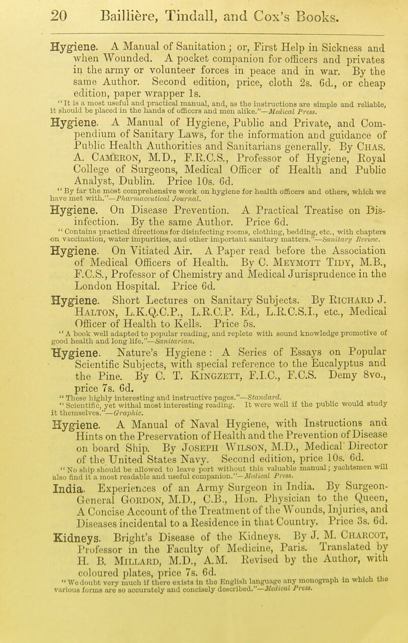 Hygiene. A Manual of Sanitation; or, First Help in Sickness and when Wounded. A pocket companion for officers and jDrivates in the army or volunteer forces in peace and in war. By the same Author. Second edition, price, cloth 2s. 6d., or cheap edition, paper wrapper Is. It is a most useful and practical manual, and, as the instructions are simple and reliable, it should be placed in the hands of oflScoi-s and men alike.—Medical Press. Hygiene. A Manual of Hygiene, Public and Private, and Com- pendium of Sanitary Laws, for the information and guidance of Public Health Authorities and Sanitarians generally. By Chas. A. Cameron, M.D., F.R.C.S., Professor of Hygiene, Royal College of Surgeons, Medical Officer of Health and Public Analyst, Dublin. Price 10s. 6d.  By far the most comprehensive work on hygiene for health officers and others, which we have met with.—Pharmaceutical Journal. Hygiene. On Disease Prevention. A Practical Treatise on Dis- infection. By the same Author. Price 6d.  Contains j^ractical directions for disinfecting rooms, clothing, bedding, etc., with chapters on viccination, water impurities, and other impoi-taut sanitary matters.—Sanitary Itevieii:. Hygiene. On Vitiated Air. A Paper read before the Association of Medical Officers of Health. By C. Meymott Tidy, M.B., F.C.S., Professor of Chemistry and Medical Jurisprudence in the London Hospital. Price 6d. Hygiene. Short Lectures on Sanitary Subjects. By Richard J. Halton, L.K.Q.C.P., L.R.C.P. Ed., L.R.C.S.L, etc.. Medical Officer of Health to Kells. Price 5s. A book well adapted to popular reading, and replete with sound knowledge promotive of good health and long life.—Sanitarian. Hygiene. Nature's Hygiene : A Series of Essays on Popular Scientific Subjects, with special reference to the Eucalyptus and the Pine. By C. T. Kingzett, F.I.C, F.C.S. Demy 8vo., price 7s. Gd.  These highly interesting and instructive -pages.—Standard.  Scientific, yet withal most interesting reading. It were well if the public would study it themselves.— Graphic. Hygiene. A Manual of Naval Hygiene, with Listructions and Hints on the Preservation of Health and the Prevention of Disease on board Ship. By Joseph Wilson, M.D., Medical Director of the United States Navy. Second edition, price 10s. 6d. No ship should bo allowed to leave port without this valuable manual; yachtsmen will also find it a most readable and useful companion.—il/crficaJ Press. India. Experiences of an Army Surgeon in India. By Surgeon- General Gordon, M.D., C.B., Hun. Physician to the Queen, A Concise Account of the Treatment of the Wounds, Lijuries, and Diseases incidental to a Residence in that Country. Price 3s. 6d. Kidneys. Bright's Disease of the Kidneys. By J. M. Charcot, I'lufessor in the Faculty of Medicine, Paris. Translated by H. B. Millard, M.D., A.M. Revised by the Author, with coloured plates, price 7s. 6d. Wo doubt very much it there exists in tho Kiiglish language any monograph in which Oio various forma arc so accurately and concisoly doHcrihad.—Medical PrcM.