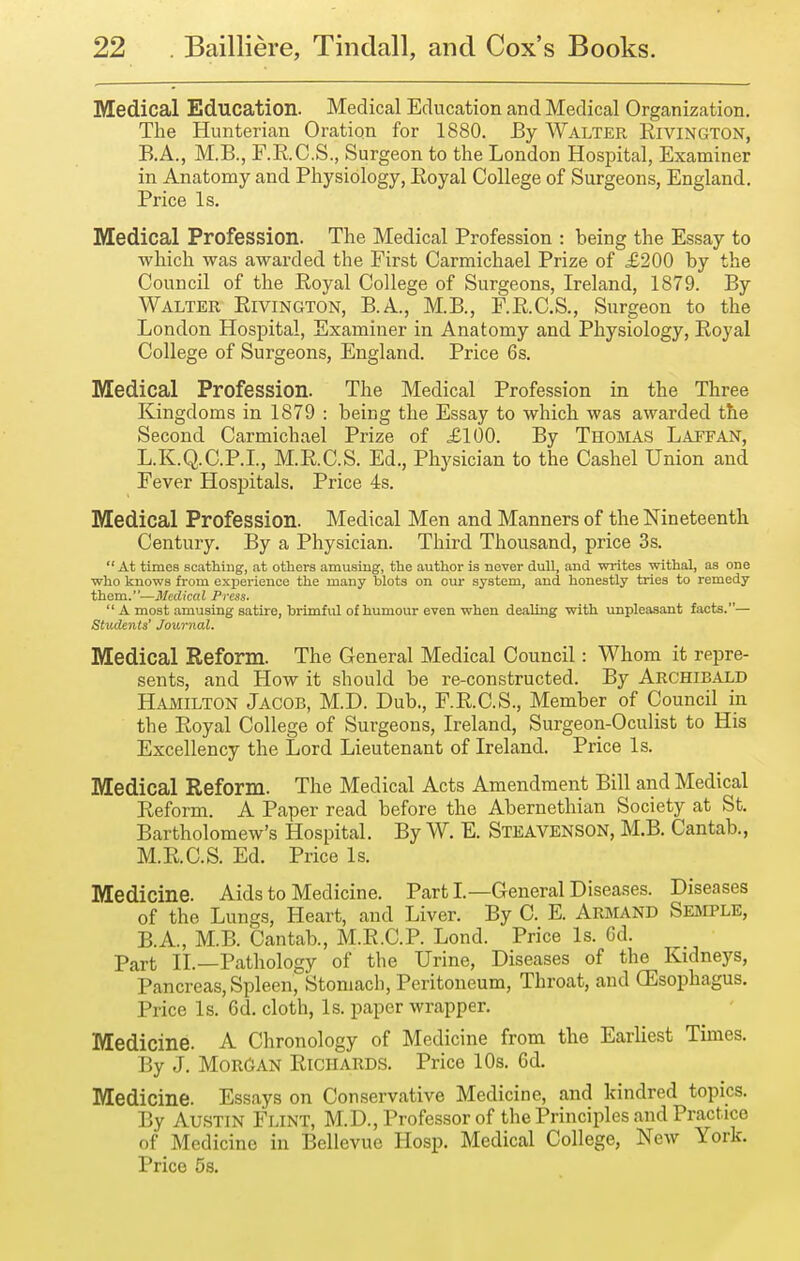 Medical Education. Medical Education and Medical Organization, The Hunterian Oration for 1880. By Walter Rivington, B.A., M.B., F.R.C.S., Surgeon to the London Hospital, Examiner in Anatomy and Physiology, Koyal College of Surgeons, England. Price Is. Medical Profession. The Medical Profession : being the Essay to which was awarded the First Carmichael Prize of £200 by the Council of the Royal College of Surgeons, Ireland, 1879. By Walter Rivington, B.A., M.B., F.R.C.S., Surgeon to the London Hospital, Examiner in Anatomy and Physiology, Royal College of Surgeons, England. Price 6s. Medical Profession. The Medical Profession in the Three Kingdoms in 1879 : being the Essay to which was awarded the Second Carmichael Prize of £100. By Thobias Laffan, L.K.Q.C.P.I., M.R.C.S. Ed., Physician to the Cashel Union and Fever Hospitals. Price 4s. Medical Profession. Medical Men and Manners of the Nineteenth Century. By a Physician. Third Thousand, price 3s.  At times scathiug, at others amusiug, the author is never dull, and writes withal, as one who knows from exj)erience the many blots on our system, and honestly tries to remedy them.—Medical Press.  A most amusing satire, brimful of humour even when dealing with xmpleasant facts.— Students' Journal. Medical Reform. The General Medical Council : Whom it repre- sents, and How it should be re-constructed. By Archibald HAxMILTON Jacob, M.D. Dub., F.R.C.S., Member of Council in the Royal College of Surgeons, Ireland, Surgeon-Oculist to His Excellency the Lord Lieutenant of Ireland. Price Is. Medical Reform. The Medical Acts Amendment Bill and Medical Reform. A Paper read before the Abernethian Society at St. Bartholomew's Hospital. By W. E. Steavenson, M.B. Cantab., M.R.C.S. Ed. Price Is. Medicine. Aids to Medicine. Parti—General Diseases. Diseases of the Lungs, Heart, and Liver. By C. E. Armand Semple, B.A., M.B. Cantab., M.R.C.P. Lond. Price Is. Cd. Part II.—Pathology of the Urine, Diseases of the Kidneys, Pancreas, Spleen, Stomach, Peritoneum, Throat, and (Esophagus. Price Is. 6d. cloth, Is. paper wrapper. Medicine. A Chronology of Medicine from the Earliest Times. By J. Morgan Richards. Price 10s. 6d. Medicine. Essays on Conservative Medicine, and kindred topics. By Austin Flint, M.D., Professor of the Principles and Practice of Medicine in Bellevue Hosp. Medical College, New York. Price 5s.