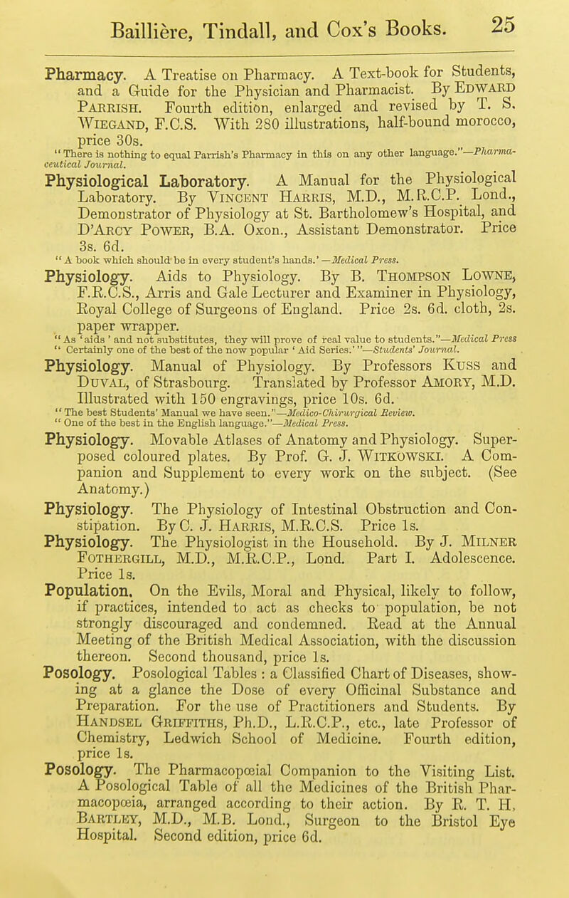 Pharmacy. A Treatise on Pharmacy. A Text-book for Students, and a Guide for the Physician and Pharmacist. By Edward Parrish. Fourth edition, enlarged and revised by T. S. WiEGAND, F.C.S. With 280 illustrations, half-bound morocco, price 30s.  There is nothing to equal Parrish's Pharmacy in this on any other language.—P/iarma- ceutical Journal. Physiological Laboratory. A Manual for the Physiological Laboratory. By Vincent Harris, M.D., M.R.C.P. Lond., Demonstrator of Physiology at St. Bartholomew's Hospital, and DArcy Power, B.A. Oxon., Assistant Demonstrator. Price 3s. 6d.  A book which should be in every student's hands. —3Iedical Press. Physiology. Aids to Physiology. By B. THOMPSON LoWNE, F.K.C.S., Arris and Gale Lecturer and Examiner in Physiology, Eoyal College of Surgeons of England. Price 2s. 6d. cloth, 2s. paper wrapper. As 'aids ' and not substitutes, they will prove of real value to students.—Medical Press  Certainly one of the best of the now popular ' Aid Series.'—Students' Journal. Physiology. Manual of Physiology. By Professors Kuss and Duval, of Strasbourg. Translated by Professor Amory, M.D. Illustrated with 160 engravings, price 10s. 6d.  The best Students' Manual we have seen.—Iledico-Cliiruryical Review.  One of the best in the English language.—Medical Press. Physiology. Movable Atlases of Anatomy and Physiology. Super- posed coloured plates. By Prof. G. J. Witkowski. A Com- panion and Supplement to every work on the subject. (See Anatomy.) Physiology. The Physiology of Intestinal Obstruction and Con- stipation. ByC. J. Harris, M.K.C.S. Price Is. Physiology. The Physiologist in the Household. By J. MiLNER FoTHERGiLL, M.D., M.KC.P., Lond. Part I. Adolescence. Price Is. Population. On the Evils, Moral and Physical, likely to follow, if practices, intended to act as checks to population, be not strongly discouraged and condemned. Read at the Annual Meeting of the British Medical Association, with the discussion thereon. Second thousand, price Is. Posology. Posological Tables : a Classified Chart of Diseases, show- ing at a glance the Dose of every Officinal Substance and Preparation. For the use of Practitioners and Students. By Handsel Griffiths, Ph.D., L.R.C.P., etc., late Professor of Chemistry, Ledwich School of Medicine. Fourth edition, price Is. Posology. The Pharmacopoeial Companion to the Visiting List. A Posological Table of all the Medicines of the British Phar- macopoeia, arranged according to their action. By E. T. H, Bartley, M.D., M.B. Load., Surgeon to the Bristol Eye Hospital. Second edition, price 6d.