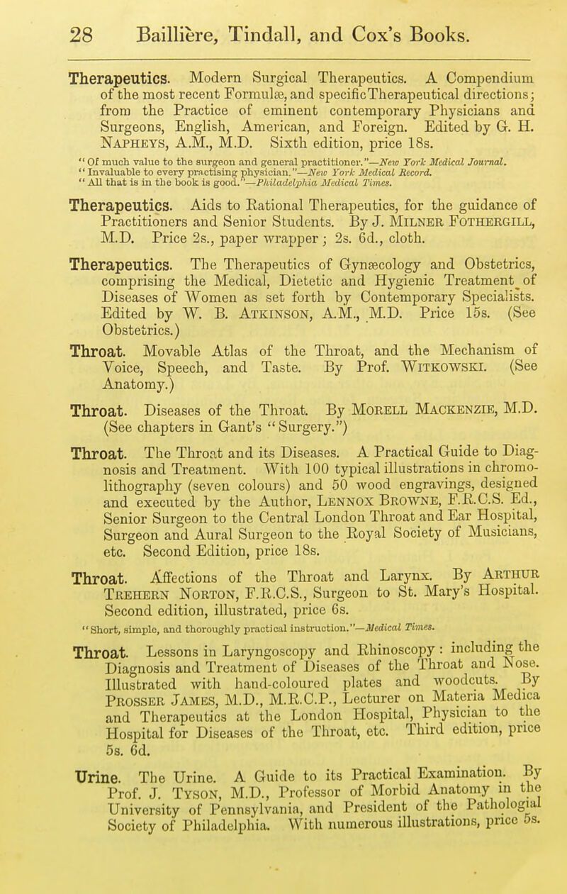 Therapeutics. Modern Surgical Therapeutics. A Compendium, of the most recent Formulte, and specific Therapeutical directions; from the Practice of eminent contemporary Physicians and Surgeons, English, American, and Foreign. Edited by G. H. Napheys, A.m., M.D. Sixth edition, price 18s.  Of much value to the surgeon and general xJractitionoi'.—New York Medical Journal. '' Invaluable to every practising physician.—Neio York Medical Record.  All that is in the book is good.—Philadelphia Medical Times. Therapeutics. Aids to Rational Therapeutics, for the guidance of Practitioners and Senior Students. By J. Milner Fothergill, M.D. Price 2s., paper Avrapper ; 2s. 6d., cloth. Therapeutics. The Therapeutics of Gynaecology and Obstetrics, comprising the Medical, Dietetic and Hygienic Treatment^ of Diseases of Women as set forth by Contemporary Specialists. Edited by W. B. Atkinson, AM., M.D. Price 15s. (See Obstetrics.) Throat. Movable Atlas of the Throat, and the Mechanism of Voice, Speech, and Taste. By Prof. Witkowski. (See Anatomy.) Throat. Diseases of the Throat. By Morell Mackenzie, M.D. (See chapters in Gant's Surgery.) Throat. The Throat and its Diseases. A Practical Guide to Diag- nosis and Treatment. With 100 typical illustrations in chromo- lithography (seven colours) and 50 wood engravings, designed and executed by the Author, Lennox Browne, F.R.C.S. Ed., Senior Surgeon to the Central London Throat and Ear Hospital, Surgeon and Aural Surgeon to the Royal Society of Musicians, etc. Second Edition, price 18s. Throat. Affections of the Throat and Larynx. By Arthur Trehern Norton, F.R.C.S., Surgeon to St. Mary's Hospital. Second edition, illustrated, price 6s.  Short, simple, and thoroughly practical instruction.—itfcrftcaJ Times. Throat. Lessons in Laryngoscopy and Rhinoscopy : including the Diagnosis and Treatment of Diseases of the Throat and Nose. Illustrated with hand-coloured plates and woodcuts. By Prosser James, M.D., M.R.C.P., Lecturer on Materia Medica and Therapeutics at the London Hospital, Physician to the Hospital for Diseases of the Throat, etc. Third edition, price 5s. 6d. Urine. The Urine. A Guide to its Practical Examination. By Prof. J. Tyson, M.D., Professor of Morbid Anatomy in the University of Pennsylvania, and President of the Pathologial Society of Philadelphia. With numerous illustrations, price os.