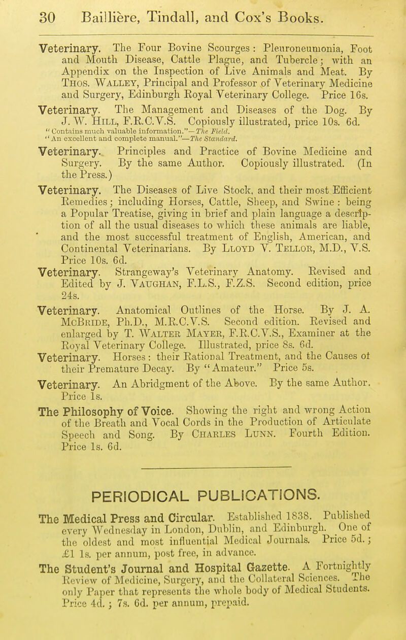 Veterinary. The Four Bovine Scourges : Pleuroneumonia, Foot and Mouth Disease, Cattle Plague, and Tubercle; with an Appendix on the Inspection of Live Animals and Meat. By Thos. Walley, Principal and Professor of Veterinary Medicine and Surgery, Edinburgh Royal Veterinary College. Price 16s. Veterinary. The Management and Diseases of the Dog. By J. W. Hill, F.RC.V.S. Copiously illustrated, price 10s. 6d.  Contains mucli valuable information.— The Field. An excellent and complete manual.—The Standard. Veterinary. Principles and Practice of Bovine Medicine and Surgery. By the same Author. Copiously illustrated. (In the Press.) Veterinary, The Diseases of Live Stock, and their most Efficient Remedies; including Horses, Cattle, Sheep, and Swine : being a Popular Treatise, giving in brief and plain language a descrip- tion of all the usual diseases to which these animals are liable, and the most successful treatment of English, American, and Continental Veterinarians. By Lloyd V. Tellor, M.D., V.S. Price 10s. 6d. Veterinary. Strangeway's Veterinary Anatomy. Revised and Edited by J. Vaughan, F.L.S., F.Z.S. Second edition, price 24s. Veterinary. Anatomical Outlines of the Horse. By J. A. McBiUDE, Ph.D., M.R.C.V.S. Second edition. Revised and enlarged by T. WALTER Mayer, F.R.C.V.S., Examiner at the Royal Veterinary College. Illustrated, price 8s. 6d. Veterinary. Horses : their Rational Treatment, and the Causes ot their Premature Decay. By Amateur. Price 5s. Veterinary. An Abridgment of the Above. By the same Author. Price Is. The Philosophy of Voice. Showing the right and wrong Action of the Breath and Vocal Cords in the Production of Articulate Speech and Song. By Charles Lunn. Fourth Edition. Price Is. 6d. PERIODICAL PUBLICATIONS. The Medical Press and Circular. Established 1838. Published every Wednesday in London, Dublin, and Edinburgh. One of the oldest and most influential Medical Journals. Price 5d.; £1 Is. per annum, post free, in advance. The Student's Journal and Hospital Gazette. A Fortnightly Review of Medicine, Surgery, and the Collateral Sciences. Tlie only Pa])er that represents the whole body of Medical Students. Price 4d.; 7,s. Gd. per annum, prepaid.