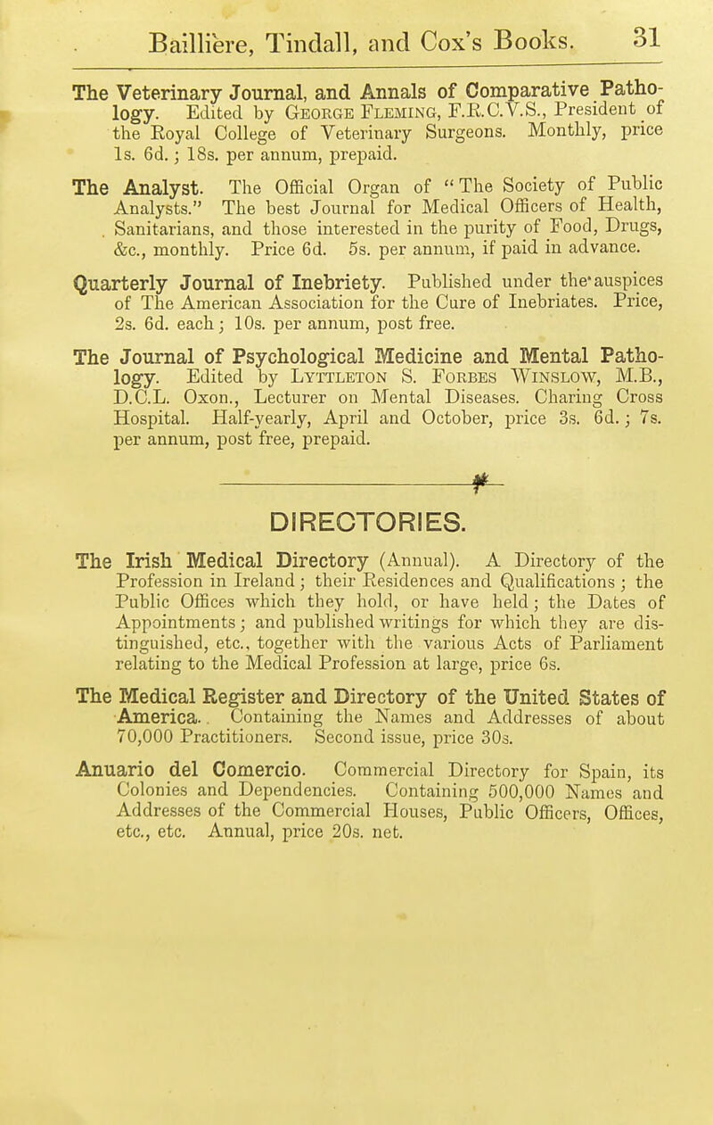 The Veterinary Journal, and Annals of Comparative Patho- logy. Edited by George Fleming, F.RC.V.S., President of the Royal College of Veterinaiy Surgeons. Monthly, price Is. 6d.; 18s. per annum, prepaid. The Analyst. The OfiBcial Organ of The Society of Public Analysts. The best Journal for Medical Officers of Health, . Sanitarians, and those interested in the purity of Food, Drugs, &c., monthly. Price 6d. 5s. per annum, if paid in advance. Quarterly Journal of Inebriety. Published under the* auspices of The American Association for the Cure of Inebriates. Price, 2s. 6d. each; 10s. per annum, post free. The Journal of Psychological Medicine and Mental Patho- logy. Edited by Lyttleton S. Forbes Winslow, M.B., D.C.L. Oxon., Lecturer on Mental Diseases. Charing Cross Hospital. Half-yearly, April and October, price 3s. 6d.; 7s. per annum, post free, prepaid. f~ DIRECTORIES. The Irish Medical Directory (Annual). A Directory of the Profession in Ireland ; their Residences and Qualifications ; the Public Offices which they hold, or have held; the Dates of Appointments; and published writings for which they are dis- tinguished, etc., together with the various Acts of Parliament relating to the Medical Profession at large, price 6s. The Medical Register and Directory of the United States of America.. Containing the Names and Addresses of about 70,000 Practitioners. Second issue, price 30s. Anuario del Comercio. Commercial Directory for Spain, its Colonies and Dependencies. Containing 500,000 Names and Addresses of the Commercial Houses, Public Officers, Offices, etc., etc. Annual, price 20s. net.