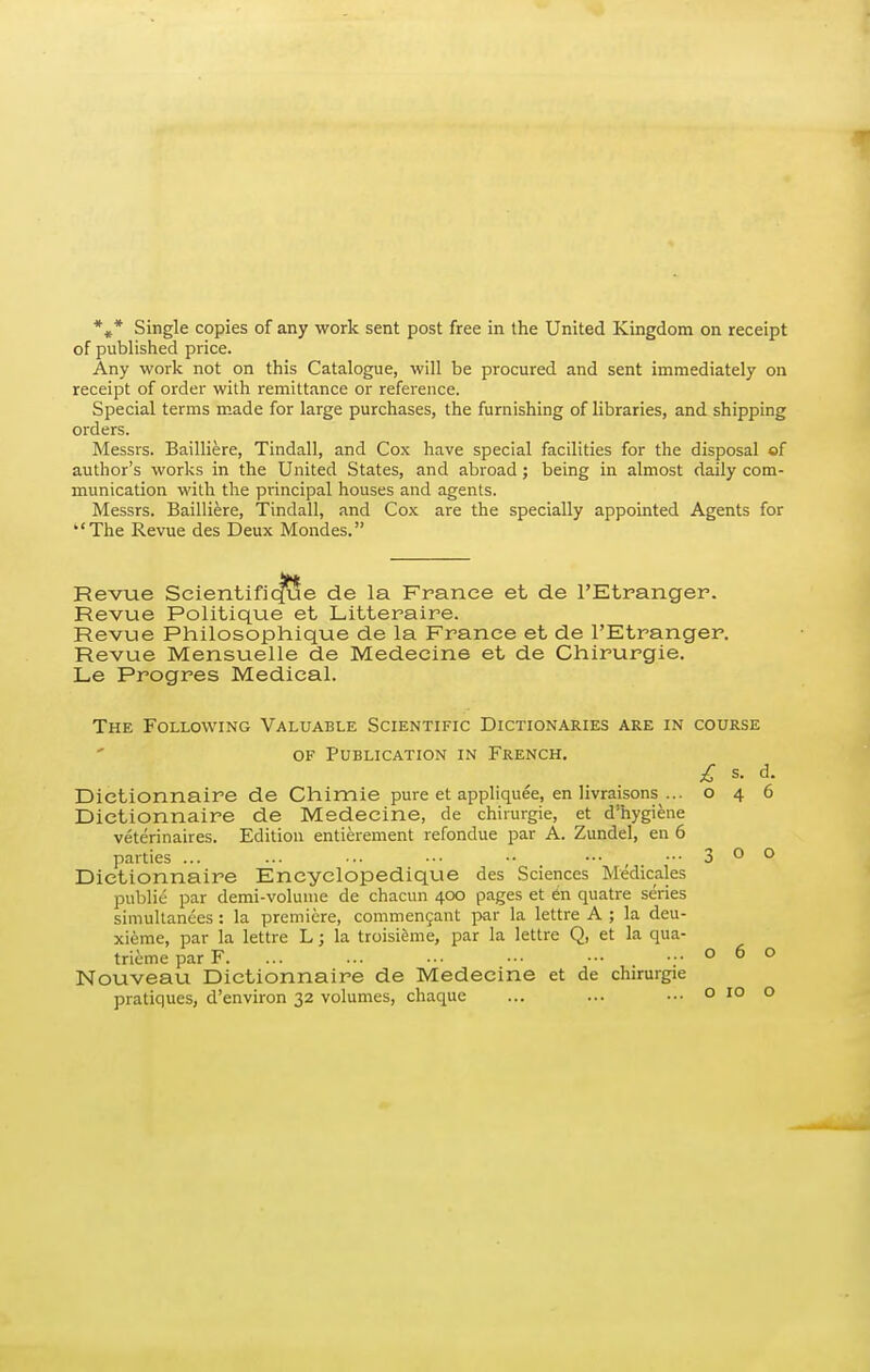 *»* Single copies of any work sent post free in the United Kingdom on receipt of published price. Any work not on this Catalogue, will be procured and sent immediately on receipt of order with remittance or reference. Special terms m-ade for large purchases, the furnishing of libraries, and shipping orders. Messrs. Bailliere, Tindall, and Cox have special facilities for the disposal of author's works in the United States, and abroad ; being in almost daily com- munication with the principal houses and agents. Messrs. Bailliere, Tindall, and Cox are the specially appointed Agents for The Revue des Deux Mondes. Revue Scientifique de la France et de I'Etranger. Revue Politique et Litteraire. Revue Philosophique de la France et de I'Etranger. Revue Mensuelle de Medecine et de Chirurgie. Le Progres Medical. The Following Valuable Scientific Dictionaries are in course OF Publication in French. £ s. d. Dictionnaire de Chimie pure et appliquee, en livraisons ... 046 Dictionnaire de Medecine, de chirurgie, et d'hygiene veterinaires. Edition entierement refondue par A. Zundel, en 6 parties ... ... .. ••• •• ••• , . •■• 3 o o Dictionnaire Encyclopedique des Sciences Medicales public par demi-voluine de chacun 400 pages et en quatre series simultanees : la premiere, commengant par la lettre A ; la deu- xieme, par la lettre L; la troisifeme, par la lettre Q, et la qua- triemeparF. ... ... ... ... ■•• ...060 Nouveau Dictionnaire de Medecine et de chirurgie O 10 o